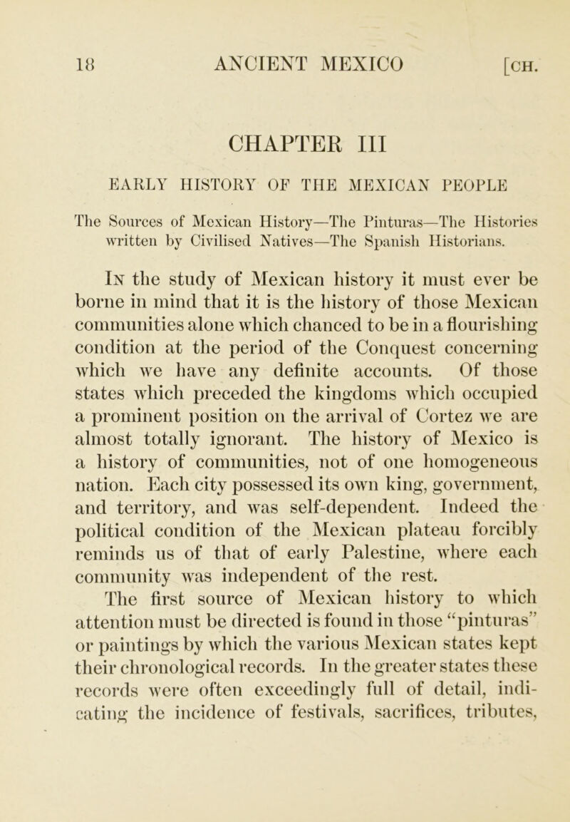 CHAPTER III EARLY HISTORY OF THE MEXICAN PEOPLE The Sources of Mexican History—The Pinturas—The Histories written by Civilised Natives—The Spanish Historians. In the study of Mexican history it must ever be borne in mind that it is the history of those Mexican communities alone which chanced to be in a flourishing condition at the period of the Conquest concerning which we have any definite accounts. Of those states which preceded the kingdoms which occupied a prominent position on the arrival of Cortez we are almost totally ignorant. The history of Mexico is a history of communities, not of one homogeneous nation. Each city possessed its own king, government, and territory, and was self-dependent. Indeed the political condition of the Mexican plateau forcibly reminds us of that of early Palestine, where each community was independent of the rest. The first source of Mexican history to which attention must be directed is found in those “pinturas” or paintings by which the various Mexican states kept their chronological records. In the greater states these records were often exceedingly full of detail, indi- cating the incidence of festivals, sacrifices, tributes,