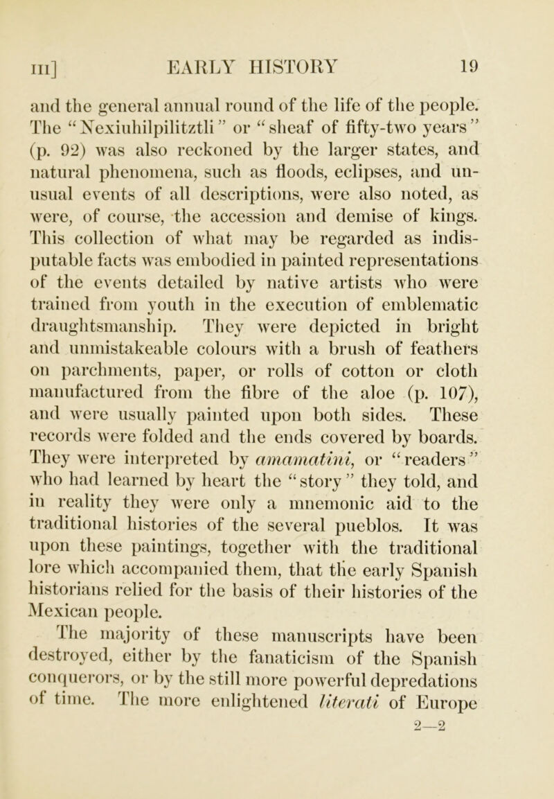 and the general annual round of the life of the people. The “Nexiuhilpilitztli ” or “sheaf of fifty-two years ’’ (p. 92) was also reckoned by the larger states, and natural phenomena, such as floods, eclipses, and un- usual events of all descriptions, were also noted, as were, of course, the accession and demise of kings. This collection of what may be regarded as indis- putable facts was embodied in painted representations of the events detailed by native artists who were trained from youth in the execution of emblematic draughtsmanship. They were depicted in bright and unmistakeable colours with a brush of feathers on parchments, paper, or rolls of cotton or cloth manufactured from the fibre of the aloe (p. 107), and were usually painted upon both sides. These records were folded and the ends covered by boards. They were interpreted by amamatini, or “ readers ” who had learned by heart the “story ” they told, and in reality they were only a mnemonic aid to the traditional histories of the several pueblos. It was upon these paintings, together with the traditional lore which accompanied them, that the early Spanish historians relied for the basis of their histories of the Mexican people. The majority of these manuscripts have been destroyed, either by the fanaticism of the Spanish conquerors, or by the still more powerful depredations of time. 1 he more enlightened literati of Europe 2—2