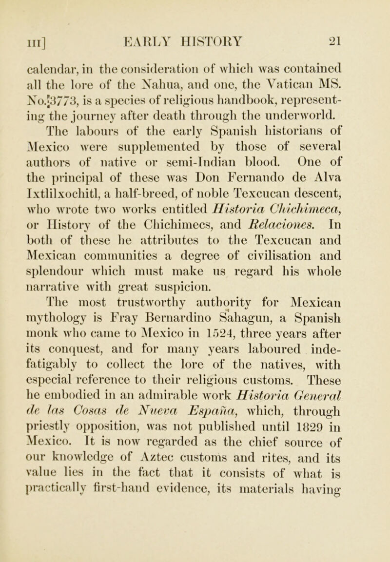 calendar, in the consideration of which was contained all the lore of the Naim a, and one, the Vatican MS. No.J37/3, is a species of religious handbook, represent- ing the journey after death through the underworld. The labours of the early Spanish historians of Mexico were supplemented by those of several authors of native or semi-Indian blood. One of the principal of these was Don Fernando de Alva Ixtlilxochitl, a half-breed, of noble Texcucan descent, who wrote two works entitled Historia Chichimeca, or History of the Chichimecs, and Relaciones. In both of these he attributes to the Texcucan and Mexican communities a degree of civilisation and splendour which must make us regard his whole narrative with great suspicion. The most trustworthy authority for Mexican mythology is Fray Bernardino Sahagun, a Spanish monk who came to Mexico in 1524, three years after its conquest, and for many years laboured inde- fatigably to collect the lore of the natives, with especial reference to their religious customs. These he embodied in an admirable work Historia General de las Cosas de Nueva Espana, which, through priestly opposition, was not published until 1829 in Mexico. It is now regarded as the chief source of our knowledge of Aztec customs and rites, and its value lies in the fact that it consists of what is practically first-hand evidence, its materials having