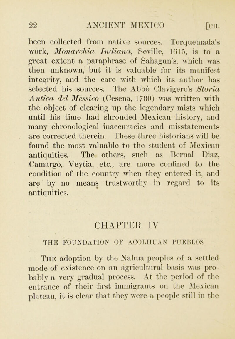 been collected from native sources. Torquemada’s work, Monarchia Indiana, Seville, 1615, is to a great extent a paraphrase of Sahagun’s, which was then unknown, but it is valuable for its manifest integrity, and the care with which its author has selected his sources. The Abbe Clavigero’s Storia Antica del Messieo (Cesena, 1780) was written with the object of clearing up the legendary mists which until his time had shrouded Mexican history, and many chronological inaccuracies and misstatements are corrected therein. These three historians will be found the most valuable to the student of Mexican antiquities. The others, such as Bernal Diaz, Camargo, Yeytia, etc., are more confined to the condition of the country when they entered it, and are by no means trustworthy in regard to its antiquities. CHAPTER IV THE FOUNDATION OF ACOLHUAN PUEBLOS The adoption by the Nalma peoples of a settled mode of existence on an agricultural basis was pro- bably a very gradual process. At the period of the entrance of their first immigrants on the Mexican plateau, it is clear that they were a people still in the