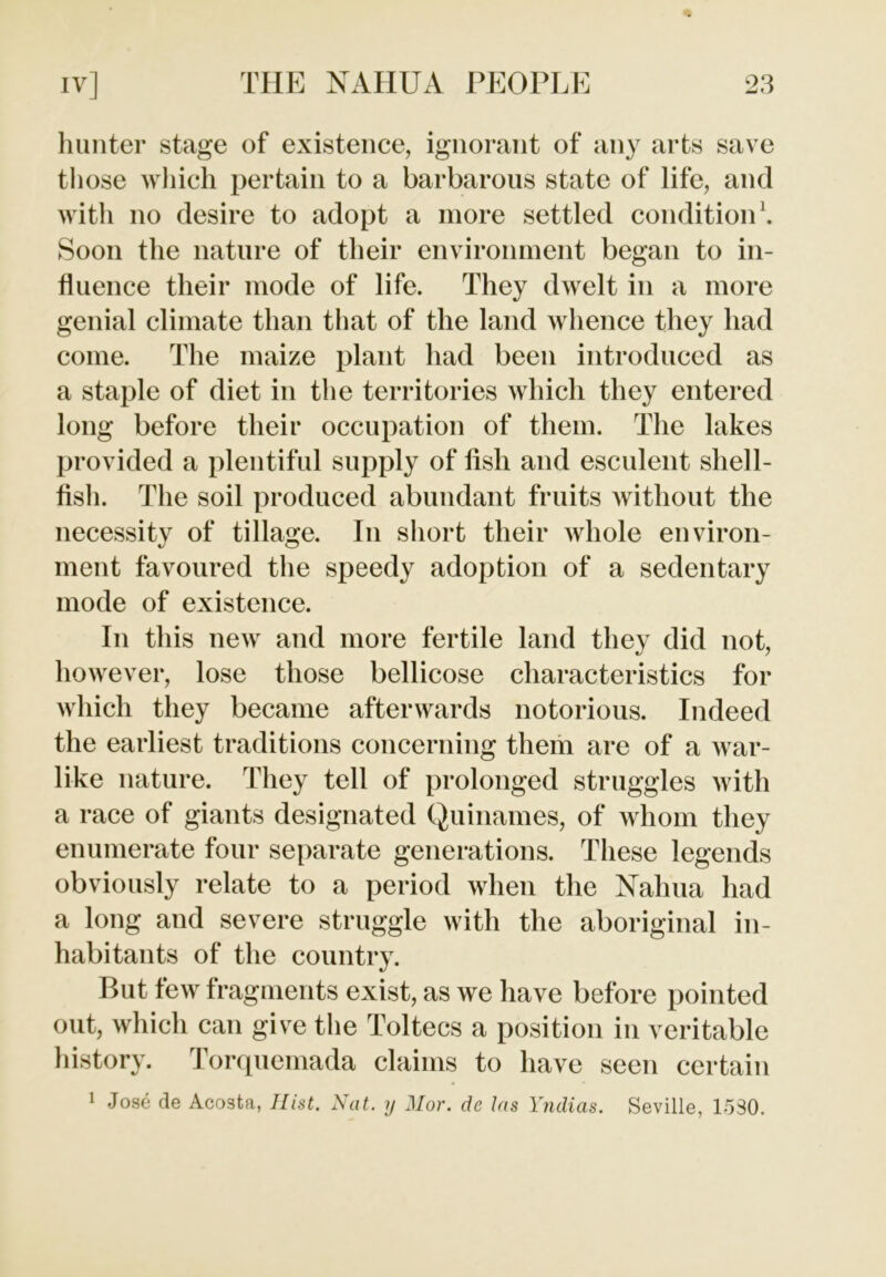 hunter stage of existence, ignorant of any arts save those which pertain to a barbarous state of life, and with no desire to adopt a more settled condition1. Soon the nature of their environment began to in- fluence their mode of life. They dwelt in a more genial climate than that of the land whence they had come. The maize plant had been introduced as a staple of diet in the territories which they entered long before their occupation of them. The lakes provided a plentiful supply of iish and esculent shell- fish. The soil produced abundant fruits without the necessity of tillage. In short their whole environ- ment favoured the speedy adoption of a sedentary mode of existence. In this new and more fertile land they did not, however, lose those bellicose characteristics for which they became afterwards notorious. Indeed the earliest traditions concerning them are of a war- like nature. They tell of prolonged struggles with a race of giants designated Quinames, of whom they enumerate four separate generations. These legends obviously relate to a period when the Nalma had a long and severe struggle with the aboriginal in- habitants of the country. But few fragments exist, as we have before pointed out, which can give the Toltecs a position in veritable history. Torquemada claims to have seen certain 1 Jose de Acosta, Hist. Nat. y Mor. de las Yndias. Seville, 1530.