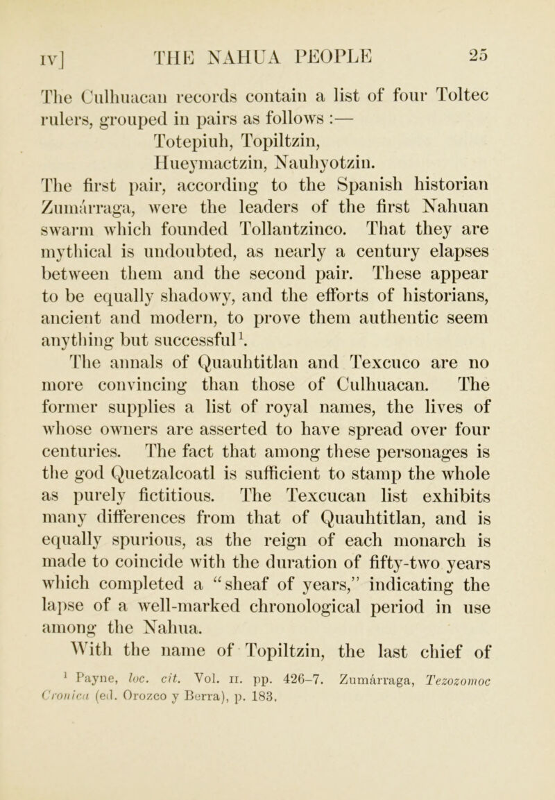 The Culhuacan records contain a list of four Toltec rulers, grouped in pairs as follows :— Totepiuh, Topiltzin, Hueymactzin, Nauhyotzin. The first pair, according to the Spanish historian Zumarraga, were the leaders of the first Nahuan swarm which founded Tollantzinco. That they are mythical is undoubted, as nearly a century elapses between them and the second pair. These appear to be equally shadowy, and the efforts of historians, ancient and modern, to prove them authentic seem anything but successful1. The annals of Quauhtitlan and Texcuco are no more convincing than those of Culhuacan. The former supplies a list of royal names, the lives of whose owners are asserted to have spread over four centuries. The fact that among these personages is the god Quetzalcoatl is sufficient to stamp the whole as purely fictitious. The Texcucan list exhibits many differences from that of Quauhtitlan, and is equally spurious, as the reign of each monarch is made to coincide with the duration of fifty-two years which completed a “ sheaf of years,” indicating the lapse of a well-marked chronological period in use among the Nalma. With the name of Topiltzin, the last chief of 1 Payne, loc. cit. Vol. ir. pp. 426-7. Zumarraga, Tezozomoc Cronica (e<l. Orozco y Berra), p. 183,