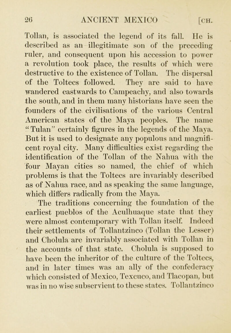 Tollan, is associated the legend of its fall. He is described as an illegitimate son of the preceding ruler, and consequent upon his accession to power a revolution took place, the results of which were destructive to the existence of Tollan. The dispersal of the Toltecs followed. They are said to have wandered eastwards to Campeachy, and also towards the south, and in them many historians have seen the founders of the civilisations of the various Central American states of the Maya peoples. The name “Tulan ” certainly figures in the legends of the Maya. But it is used to designate any populous and magnifi- cent royal city. Many difficulties exist regarding the identification of the Tollan of the Nahua with the four Mayan cities so named, the chief of which problems is that the Toltecs are invariably described as of Nahua race, and as speaking the same language, which differs radically from the Maya. The traditions concerning the foundation of the earliest pueblos of the Aculhuaque state that they were almost contemporary with Tollan itself. Indeed their settlements of Tollantzinco (Tollan the Lesser) and Cholula are invariably associated with Tollan in the accounts of that state. Cholula is supposed to have been the inheritor of the culture of the Toltecs, and in later times was an ally of the confederacy which consisted of Mexico, Texcuco, and Tlacopan, but was in no wise subservient to these states. Tollantzinco