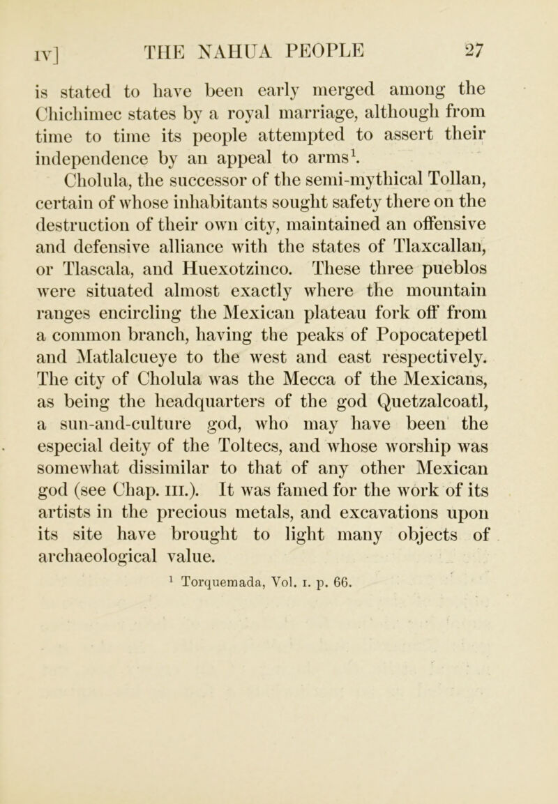 is stated to have been early merged among the Chichimec states by a royal marriage, although from time to time its people attempted to assert their independence by an appeal to arms1. Cholula, the successor of the semi-mythical Tollan, certain of whose inhabitants sought safety there on the destruction of their own city, maintained an offensive and defensive alliance with the states of Tlaxcallan, or Tlascala, and Huexotzinco. These three pueblos were situated almost exactly where the mountain ranges encircling the Mexican plateau fork off from a common branch, having the peaks of Popocatepetl and Matlalcueye to the west and east respectively. The city of Cholula was the Mecca of the Mexicans, as being the headquarters of the god Quetzalcoatl, a sun-and-culture god, who may have been the especial deity of the Toltecs, and whose worship was somewhat dissimilar to that of any other Mexican god (see Chap. ill.). It was famed for the work of its artists in the precious metals, and excavations upon its site have brought to light many objects of archaeological value. 1 Torquemada, Vol. i. p. 66.