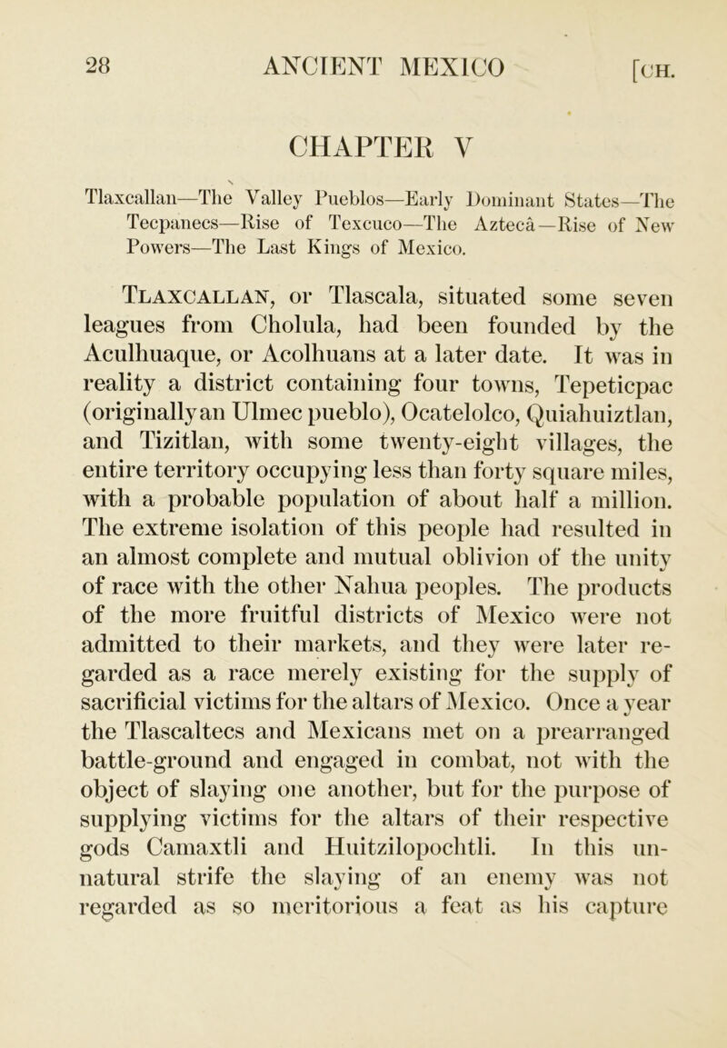 CHAPTER V Tlaxcallan—The Valley Pueblos—Early Dominant States—The Tecpanecs—Rise of Texcuco—The Azteca—Rise of New Powers—The Last Kings of Mexico. Tlaxcallan, or Tlascala, situated some seven leagues from Cholula, had been founded by the Aculhuaque, or Acolhuans at a later date. It was in reality a district containing four towns, Tepeticpac (originallyan Ulmec pueblo), Ocatelolco, Quiahuiztlan, and Tizitlan, with some twenty-eight villages, the entire territory occupying less than forty square miles, with a probable population of about half a million. The extreme isolation of this people had resulted in an almost complete and mutual oblivion of the unity of race with the other Nahua peoples. The products of the more fruitful districts of Mexico were not admitted to their markets, and they were later re- garded as a race merely existing for the supply of sacrificial victims for the altars of Mexico. Once a year the Tlascaltecs and Mexicans met on a prearranged battle-ground and engaged in combat, not with the object of slaying one another, but for the purpose of supplying victims for the altars of their respective gods Camaxtli and Huitzilopochtli. In this un- natural strife the slaying of an enemy Avas not regarded as so meritorious a feat as his capture