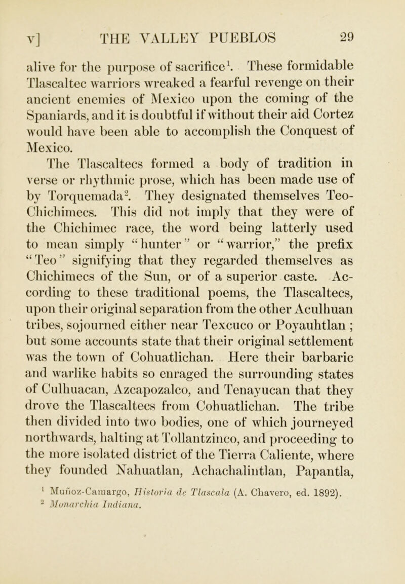 alive for the purpose of sacrifice1. These formidable Tlascaltec warriors wreaked a fearful revenge on their ancient enemies of Mexico upon the coming of the Spaniards, and it is doubtful if without their aid Cortez would have been able to accomplish the Conquest of Mexico. The Tlascaltecs formed a body of tradition in verse or rhythmic prose, which has been made use of by Torquemada2. They designated themselves Teo- Chichimecs. This did not imply that they were of the Chichimec race, the word being latterly used to mean simply “ hunter ” or “ warrior,” the prefix “Teo’ signifying that they regarded themselves as Chichimecs of the Sun, or of a superior caste. Ac- cording to these traditional poems, the Tlascaltecs, upon their original separation from the other Aculhuan tribes, sojourned either near Texcuco or Poyauhtlan ; but some accounts state that their original settlement was the town of Coliuatlichan. Here their barbaric and warlike habits so enraged the surrounding states of Culhuacan, Azcapozalco, and Tenayucan that they drove the Tlascaltecs from Coliuatlichan. The tribe then divided into two bodies, one of which journeyed northwards, halting at Tollantzinco, and proceeding to the more isolated district of the Tierra Caliente, where they founded Nahuatlan, Achachalintlan, Papantla, 1 Munoz-Caraargo, Ilistoria (le Tlascala (A. Cliavero, ed. 1892). 2 Monarchia Indiana.