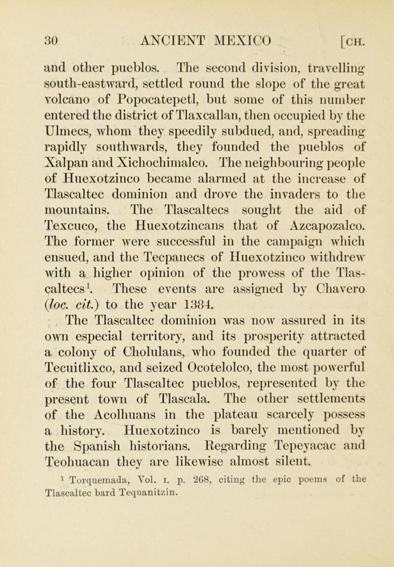 and other pueblos. The second division, travelling south-eastward, settled round the slope of the great volcano of Popocatepetl, but some of this number entered the district of Tlaxcallan, then occupied by the Ulmecs, whom they speedily subdued, and, spreading rapidly southwards, they founded the pueblos of Xalpan and Xichochimalco. The neighbouring people of Huexotzinco became alarmed at the increase of Tlascaltec dominion and drove the invaders to the mountains. The Tlascaltecs sought the aid of Texcuco, the Huexotzincans that of Azcapozalco. The former were successful in the campaign which ensued, and the Tecpanecs of Huexotzinco withdrew with a higher opinion of the prowess of the Tlas- caltecs1. These events are assigned by Chavero (iloc. cit.) to the year 1384. The Tlascaltec dominion was now assured in its own especial territory, and its prosperity attracted a colony of Cholulans, who founded the quarter of Tecuitlixco, and seized Ocotelolco, the most powerful of the four Tlascaltec pueblos, represented by the present town of Tlascala. The other settlements of the Acolhuans in the plateau scarcely possess a history. Huexotzinco is barely mentioned by the Spanish historians. Regarding Tepeyacac and Teohuacan they are likewise almost silent. 1 Torquemada, Vol. i. p. 2G8, citing the epic poems of the Tlascaltec bard Tequanitzin.