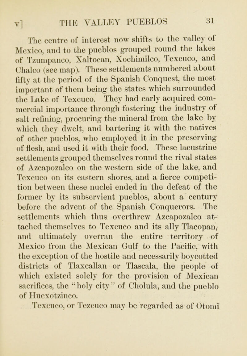 The centre of interest now shifts to the valley of Mexico, and to the pueblos grouped round the lakes of Tzumpanco, Xaltocan, Xochimilco, Texcuco, and Chaleo (see map). These settlements numbered about fifty at the period of the Spanish Conquest, the most important of them being the states which surrounded the Lake of Texcuco. They had early acquired com- mercial importance through fostering the industry ot salt refining, procuring the mineral from the lake by which they dwelt, and bartering it with the natives of other pueblos, who employed it in the preserving of flesh, and used it with their food. These lacustrine settlements grouped themselves round the rival states of Azcapozalco on the western side of the lake, and Texcuco on its eastern shores, and a fierce competi- tion between these nuclei ended in the defeat of the former by its subservient pueblos, about a century before the advent of the Spanish Conquerors. The settlements which thus overthrew Azcapozalco at- tached themselves to Texcuco and its ally Tlacopan, and ultimately overran the entire territory of Mexico from the Mexican Gulf to the Pacific, with the exception of the hostile and necessarily boycotted districts of Tlaxcallan or Tlascala, the people of which existed solely for the provision of Mexican sacrifices, the “holy city” of Cholula, and the pueblo of Huexotzinco. Texcuco, or Tezcuco may be regarded as of Otomi