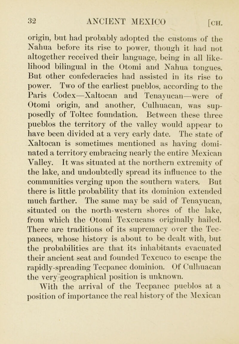 origin, but had probably adopted the customs of the Nahua before its rise to power, though it had not altogether received their language, being in all like- lihood bilingual in the Otomi and Nahua tongues. But other confederacies had assisted in its rise to power. Two of the earliest pueblos, according to the Paris Codex—Xaltocan and Tenayucan—were of Otomi origin, and another, Culhuacan, was sup- posedly of Toltec foundation. Between these three pueblos the territory of the valley would appear to have been divided at a very early date. The state of Xaltocan is sometimes mentioned as having domi- nated a territory embracing nearly the entire Mexican Valley. It was situated at the northern extremity of the lake, and undoubtedly spread its influence to the communities verging upon the southern waters. But there is little probability that its dominion extended much farther. The same may be said of Tenayucan, situated on the north-western shores of the lake, from which the Otomi Texcucans originally hailed. There are traditions of its supremacy over the Tec- panecs, whose history is about to be dealt with, but the probabilities are that its inhabitants evacuated their ancient seat and founded Texcuco to escape the rapidly-spreading Tecpanec dominion. Of Cullmacan the very geographical position is unknown. With the arrival of the Tecpanec pueblos at a position of importance the real history of the Mexican