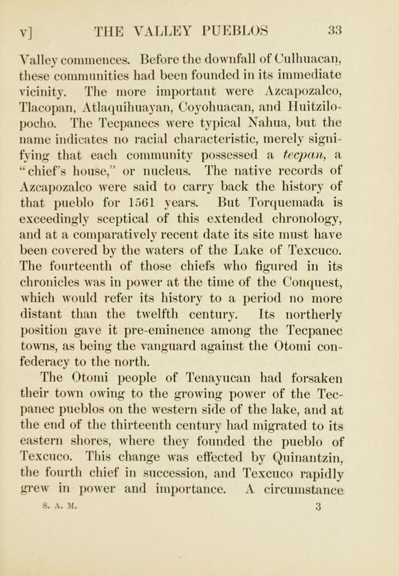 Valley commences. Before the downfall of Culhuacan, these communities had been founded in its immediate vicinity. The more important were Azcapozalco, Tlacopan, Atlaquihuayan, Coyohuacan, and Huitzilo- poclio. The Tecpanecs were typical Nahua, but the name indicates no racial characteristic, merely signi- fying that each community possessed a trepan, a “chief’s house,” or nucleus. The native records of Azcapozalco were said to carry back the history of that pueblo for 1561 years. But Torquemada is exceedingly sceptical of this extended chronology, and at a comparatively recent date its site must have been covered by the waters of the Lake of Texcuco. The fourteenth of those chiefs who figured in its chronicles was in power at the time of the Conquest, which would refer its history to a period no more distant than the twelfth century. Its northerly position gave it pre-eminence among the Tecpanec towns, as being the vanguard against the Otomi con- federacy to the north. The Otomi people of Tenayucan had forsaken their town owing to the growing power of the Tec- panec pueblos on the western side of the lake, and at the end of the thirteenth century had migrated to its eastern shores, where they founded the pueblo of Texcuco. This change was effected by Quinantzin, the fourth chief in succession, and Texcuco rapidly grew in power and importance. A circumstance 3 S. A. M.