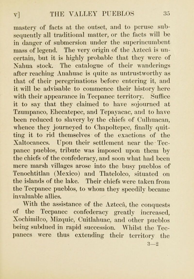 mastery of facts at the outset, and to peruse sub- sequently all traditional matter, or the facts will be in danger of submersion under the superincumbent mass of legend. The very origin of the Azteca is un- certain, but it is highly probable that they were of Nahua stock. The catalogue of their wanderings after reaching Anahuac is quite as untrustworthy as that of their peregrinations before entering it, and it will be advisable to commence their history here with their appearance in Tecpanec territory. Suffice it to say that they claimed to have sojourned at Tzumpanco, Ehecatepec, and Tepayacac, and to have been reduced to slavery by the chiefs of Cullniacan, whence they journeyed to Chapoltepec, finally quit- ting it to rid themselves of the exactions of the Xaltocanecs. Upon their settlement near the * Tec- panec pueblos, tribute was imposed upon them by the chiefs of the confederacy, and soon what had been mere marsh villages arose into the busy pueblos of Tenochtitlan (Mexico) and Tlatelolco, situated on the islands of the lake. Their chiefs were taken from the Tecpanec pueblos, to whom they speedily became invaluable allies. With the assistance of the Aztech, the conquests of the Tecpanec confederacy greatly increased, Xochimilco, Mizquic, Cuitlahuac, and other pueblos being subdued in rapid succession. Whilst the Tec- panecs were thus extending their territory the