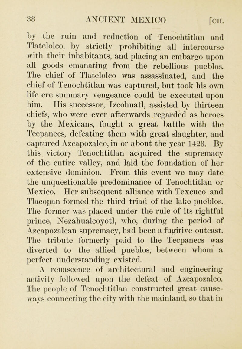 by the ruin and reduction of Tenochtitlan and Tlatelolco, by strictly prohibiting all intercourse with their inhabitants, and placing an embargo upon all goods emanating from the rebellious pueblos. The chief of Tlatelolco was assassinated, and the chief of Tenochtitlan was captured, but took his own life ere summary vengeance could be executed upon him. His successor, Izcohuatl, assisted by thirteen chiefs, who were ever afterwards regarded as heroes by the Mexicans, fought a great battle with the Tecpanecs, defeating them with great slaughter, and captured Azcapozalco, in or about the year 1428. By this victory Tenochtitlan acquired the supremacy of the entire valley, and laid the foundation of her extensive dominion. From this event we may date the unquestionable predominance of Tenochtitlan or Mexico. Her subsequent alliance with Texcuco and Tlacopan formed the third triad of the lake pueblos. The former was placed under the rule of its rightful prince, Nezahualcoyotl, who, during the period of Azcapozalcan supremacy, had been a fugitive outcast. The tribute formerly paid to the Tecpanecs was diverted to the allied pueblos, between whom a perfect understanding existed. A renascence of architectural and engineering activity followed upon the defeat of Azcapozalco. The people of Tenochtitlan constructed great cause- ways connecting the city with the mainland, so that in