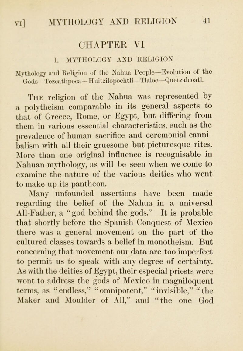 VI] CHAPTER VI I. MYTHOLOGY AND RELIGION Mythology and Religion of the Nahua People—Evolution of the Gods—Tezcatlipoca— Huitzilopochtli—Tlaloc—Quetzalcoatl. The religion of the Nahua was represented by a polytheism comparable in its general aspects to that of Greece, Rome, or Egypt, but differing from them in various essential characteristics, such as the prevalence of human sacrifice and ceremonial canni- balism with all their gruesome but picturesque rites. More than one original influence is recognisable in Nahuan mythology, as will be seen when we come to examine the nature of the various deities who went to make up its pantheon. Many unfounded assertions have been made regarding the belief of the Nahua in a universal All-Father, a “ god behind the gods.” It is probable that shortly before the Spanish Conquest of Mexico there was a general movement on the part of the cultured classes towards a belief in monotheism. But concerning that movement our data are too imperfect to permit us to speak with any degree of certainty. As with the deities of Egypt, their especial priests were wont to address the gods of Mexico in magniloquent terms, as “endless,” “omnipotent,” “invisible,” “the Maker and Moulder of All,” and “the one God