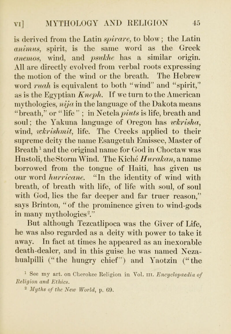 is derived from the Latin spirare, to blow; the Latin animus, spirit, is the same word as the Greek a nemos, wind, and psuklie has a similar origin. All are directly evolved from verbal roots expressing the motion of the wind or the breath. The Hebrew word ruah is equivalent to both “wind” and “spirit,” as is the Egyptian Knepli. If we turn to the American mythologies, nija in the language of the Dakota means “breath,” or “ life ” ; in Netelajpmte is life, breath and soul; the Yakima language of Oregon has wJcrisha, wind, wkrishmit, life. The Creeks applied to their supreme deity the name Esaugetuh Emissee, Master of Breath1 and the original name for God in Choctaw was Hustoli, the Storm Wind. The Kiche Hurakan, a name borrowed from the tongue of Haiti, has given us our word hurricane. “In the identity of wind with breath, of breath with life, of life with soul, of soul with God, lies the far deeper and far truer reason,” says Brinton, “ of the prominence given to wind-gods in many mythologies2.” But although Tezcatlipoca was the Giver of Life, he was also regarded as a deity with power to take it away. In fact at times he appeared as an inexorable death-dealer, and in this guise he was named Neza- hualpilli (“the hungry chief”) and Yaotzin (“the 1 See my art. on Cherokee Religion in Vol. in. Encyclopaedia of Religion and Ethics. 2 Myths of the New World, p. 69.