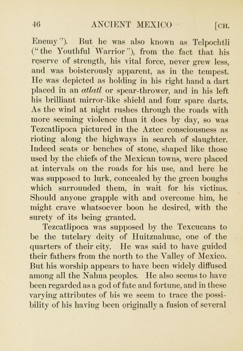 Enemy ’). But he was also known as Telpoclitli (“the Youthful Warrior”), from the fact that his reserve of strength, his vital force, never grew less, and was boisterously apparent, as in the tempest. He was depicted as holding in his right hand a dart placed in an atlatl or spear-thrower, and in his left his brilliant mirror-like shield and four spare darts. As the wind at night rushes through the roads with more seeming violence than it does by day, so was Tezcatlipoca pictured in the Aztec consciousness as rioting along the highways in search of slaughter. Indeed seats or benches of stone, shaped like those used by the chiefs of the Mexican towns, were placed at intervals on the roads for his use, and here he was supposed to lurk, concealed by the green boughs which surrounded them, in wait for his victims. Should anyone grapple with and overcome him, he might crave whatsoever boon he desired, with the surety of its being granted. Tezcatlipoca was supposed by the Texcucans to be the tutelary deity of Huitznahuac, one of the quarters of their city. He was said to have guided their fathers from the north to the Valley of Mexico. But his worship appears to have been widely diffused among all the Nahua peoples. He also seems to have been regarded as a god of fate and fortune, and in these varying attributes of his we seem to trace the possi- bility of his having been originally a fusion of several