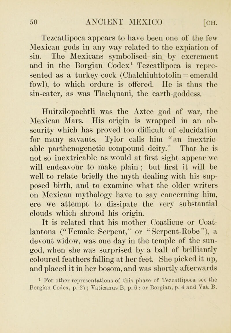 Tezcatlipoca appears to have been one of the few Mexican gods in any way related to the expiation of sin. The Mexicans symbolised sin by excrement and in the Borgian Codex1 Tezcatlipoca is repre- sented as a turkey-cock (Chalchiuhtotolin = emerald fowl), to which ordure is offered. He is thus the sin-eater, as was Tlaelquani, the earth-goddess. Huitzilopochtli was the Aztec god of war, the Mexican Mars. His origin is wrapped in an ob- scurity which has proved too difficult of elucidation for many savants. Tylor calls him “an inextric- able parthenogenetic compound deity.” That he is not so inextricable as would at first sight appear we will endeavour to make plain ; but first it will be well to relate briefly the myth dealing with his sup- posed birth, and to examine what the older writers on Mexican mythology have to say concerning him, ere we attempt to dissipate the very substantial clouds which shroud his origin. It is related that his mother Coatlicue or Coat- lantona (“Female Serpent,” or “Serpent-Robe”), a devout widow, was one day in the temple of the sun- god, when she was surprised by a ball of brilliantly coloured feathers falling at her feet. She picked it up, and placed it in her bosom, and was shortly afterwards 1 For other representations of this phase of Tezcatlipoca see the Borgian Codex, p. 27; Vaticanus B, p. 6: or Borgian, p. 4 and Vat. B.