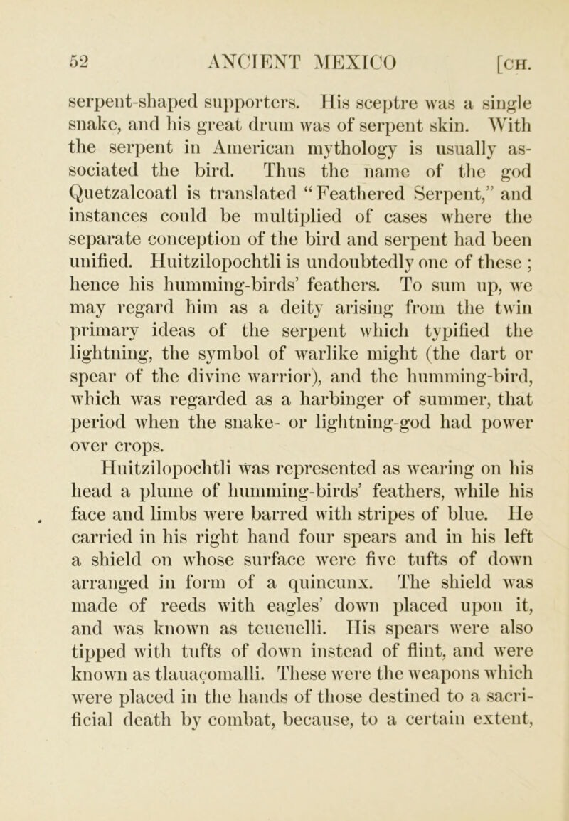 serpent-shaped supporters. His sceptre was a single snake, and his great drum was of serpent skin. With the serpent in American mythology is usually as- sociated the bird. Thus the name of the god Quetzalcoatl is translated “Feathered Serpent,” and instances could be multiplied of cases where the separate conception of the bird and serpent had been unified. Huitzilopochtli is undoubtedly one of these ; hence his humming-birds’ feathers. To sum up, we may regard him as a deity arising from the twin primary ideas of the serpent which typified the lightning, the symbol of warlike might (the dart or spear of the divine warrior), and the humming-bird, which was regarded as a harbinger of summer, that period when the snake- or lightning-god had power over crops. Huitzilopochtli was represented as wearing on his head a plume of humming-birds’ feathers, while his face and limbs were barred with stripes of blue. He carried in his right hand four spears and in his left a shield on whose surface were five tufts of down arranged in form of a quincunx. The shield was made of reeds with eagles’ down placed upon it, and was known as teueuelli. His spears were also tipped with tufts of down instead of flint, and were known as tlauacomalii. These were the weapons which were placed in the hands of those destined to a sacri- ficial death by combat, because, to a certain extent,