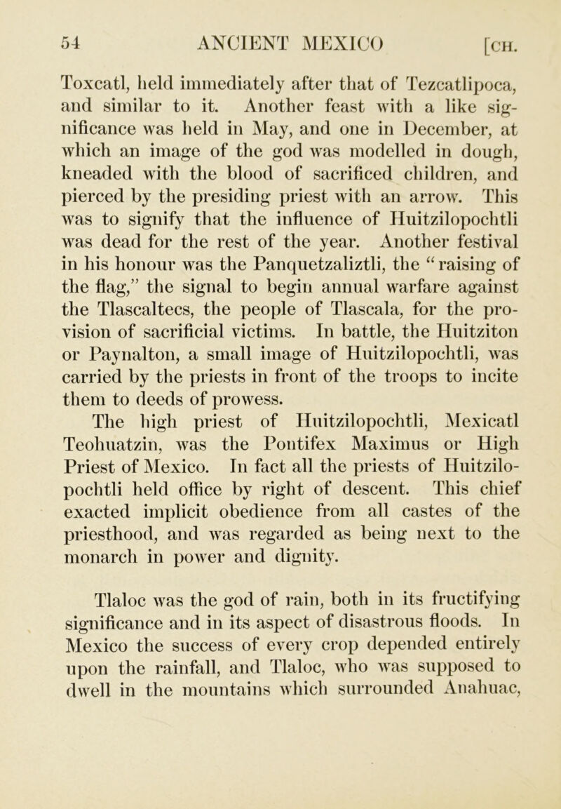 Toxcatl, held immediately after that of Tezcatlipoca, and similar to it. Another feast with a like sig- nificance was held in May, and one in December, at which an image of the god was modelled in dough, kneaded with the blood of sacrificed children, and pierced by the presiding priest with an arrow. This was to signify that the influence of Huitzilopochtli was dead for the rest of the year. Another festival in his honour was the Panquetzaliztli, the “ raising of the flag,” the signal to begin annual warfare against the Tlascaltecs, the people of Tlascala, for the pro- vision of sacrificial victims. In battle, the Huitziton or Paynalton, a small image of Huitzilopochtli, was carried by the priests in front of the troops to incite them to deeds of prowess. The high priest of Huitzilopochtli, Mexicatl Teohuatzin, was the Pontifex Maximus or High Priest of Mexico. In fact all the priests of Huitzilo- pochtli held office by right of descent. This chief exacted implicit obedience from all castes of the priesthood, and was regarded as being next to the monarch in power and dignity. Tlaloc was the god of rain, both in its fructifying significance and in its aspect of disastrous floods. In Mexico the success of every crop depended entirely upon the rainfall, and Tlaloc, who was supposed to dwell in the mountains which surrounded Anahuac,