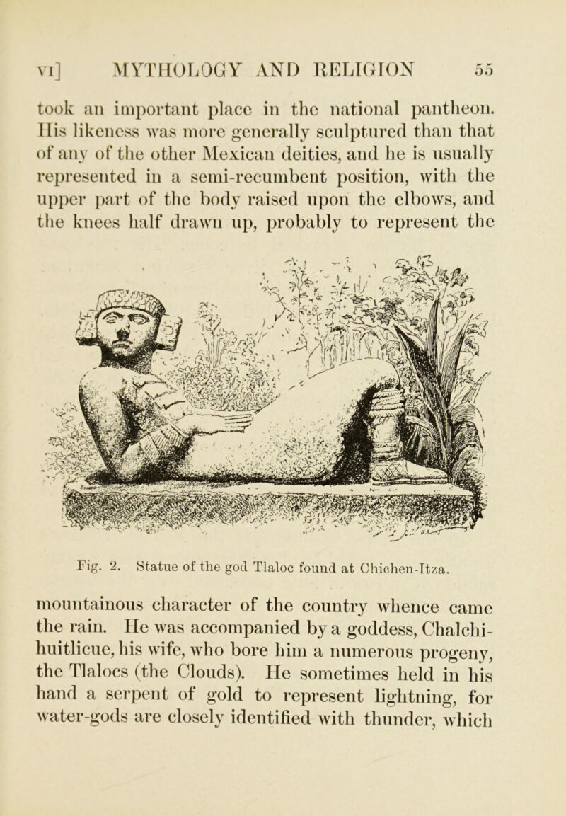 took an important place in the national pantheon, llis likeness was more generally sculptured than that of any of the other Mexican deities, and he is usually represented in a semi-recumbent position, with the upper part of the body raised upon the elbows, and the knees half drawn up, probably to represent the Fig. 2. Statue of the god Tlaloc found at Chichen-Itza. mountainous character of the country whence came the rain. He was accompanied by a goddess, Chalchi- huitlicue, his wife, who bore him a numerous progeny, the Tlalocs (the Clouds). He sometimes held in his hand a serpent of gold to represent lightning, for water-gods are closely identified with thunder, which