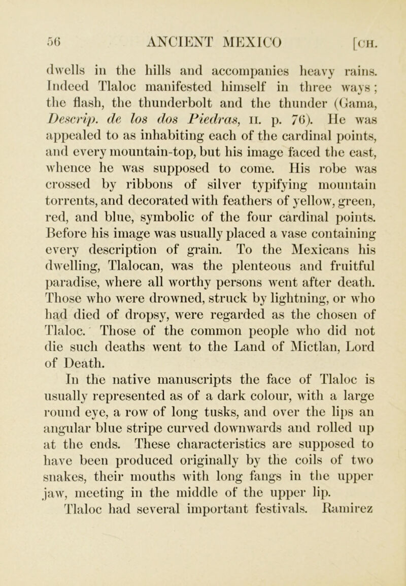 dwells in the hills and accompanies heavy rains. Indeed Tlaloc manifested himself in three ways; the flash, the thunderbolt and the thunder (Gama, Descrip, de los dos Piedras, n. p. 76). He was appealed to as inhabiting each of the cardinal points, and every mountain-top, but his image faced the east, whence he was supposed to come. His robe was crossed by ribbons of silver typifying mountain torrents, and decorated with feathers of yellow, green, red, and blue, symbolic of the four cardinal points. Before his image was usually placed a vase containing every description of grain. To the Mexicans his dwelling, Tlalocan, was the plenteous and fruitful paradise, where all worthy persons went after death. Those who were drowned, struck by lightning, or who had died of dropsy, were regarded as the chosen of Tlaloc. Those of the common people who did not die such deaths went to the Land of Mictlan, Lord of Death. Tn the native manuscripts the face of Tlaloc is usually represented as of a dark colour, with a large round eye, a row of long tusks, and over the lips an angular blue stripe curved downwards and rolled up at the ends. These characteristics are supposed to have been produced originally by the coils of two snakes, their mouths with long fangs in the upper jaw, meeting in the middle of the upper lip. Tlaloc had several important festivals. Ramirez