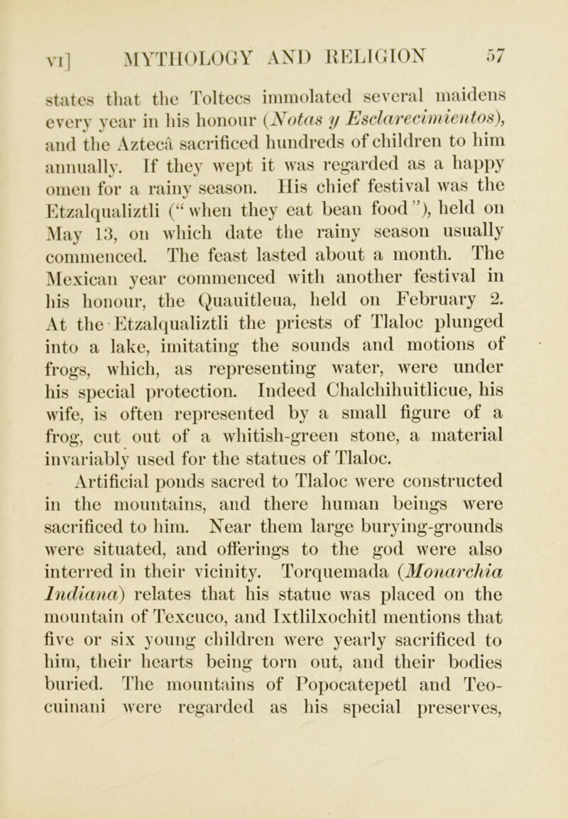 states that the Toltecs immolated several maidens every year in his honour (Notas y Esclarecimientos), and the Azteca sacrificed hundreds of children to him annually. If they wept it was regarded as a happy omen for a rainy season. His chief festival was the Etzalqualiztli (“ when they eat bean food ”), held on May 13, on which date the rainy season usually commenced. The feast lasted about a month. The Mexican year commenced with another festival in his honour, the Quauitleua, held on February 2. At the Etzalqualiztli the priests of Tlaloc plunged into a lake, imitating the sounds and motions of frogs, which, as representing water, were under his special protection. Indeed Chalchihuitlicue, his wife, is often represented by a small figure of a frog, cut out of a whitish-green stone, a material invariably used for the statues of Tlaloc. Artificial ponds sacred to Tlaloc were constructed in the mountains, and there human beings were sacrificed to him. Near them large burying-grounds were situated, and offerings to the god were also interred in their vicinity. Torquemada (Monarchia Indiana) relates that his statue was placed on the mountain of Texcuco, and Ixtlilxochitl mentions that five or six young children were yearly sacrificed to him, their hearts being torn out, and their bodies buried. The mountains of Popocatepetl and Teo- cuinani were regarded as his special preserves,