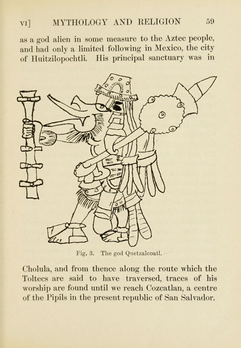 as a god alien in some measure to the Aztec people, and had only a limited following in Mexico, the city of Huitzilopochtli. His principal sanctuary was in Cholula, and from thence along the route which the Toltecs are said to have traversed, traces of his worship are found until we reach Cozcatlan, a centre of the Pipils in the present republic of San Salvador.