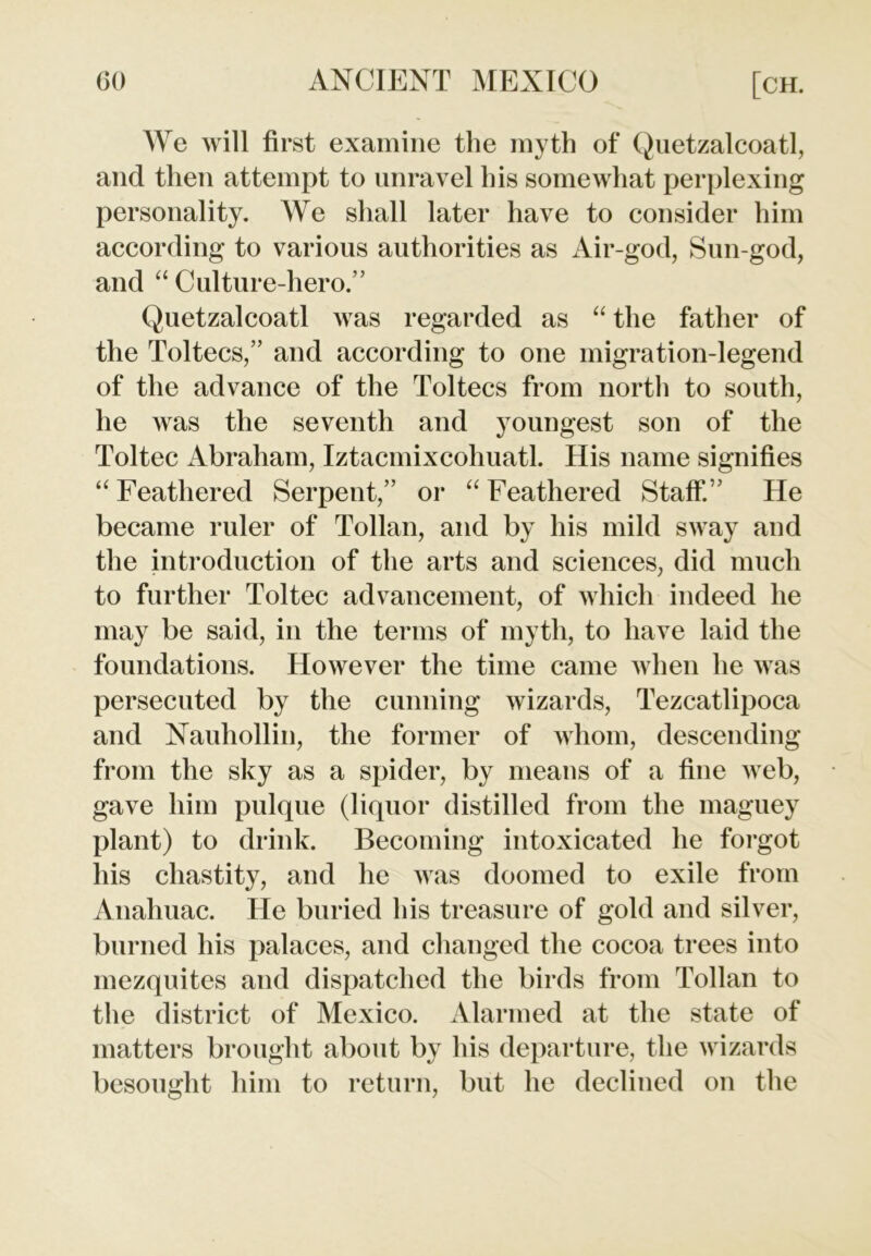 We will first examine the myth of Quetzalcoatl, and then attempt to unravel his somewhat perplexing personality. We shall later have to consider him according to various authorities as Air-god, Sun-god, and “ Culture-hero.” Quetzalcoatl was regarded as “ the father of the Toltecs,” and according to one migration-legend of the advance of the Toltecs from north to south, he was the seventh and youngest son of the Toltec Abraham, Iztacmixcohuatl. His name signifies “ Feathered Serpent,” or “ Feathered Staff.” He became ruler of Tollan, and by his mild sway and the introduction of the arts and sciences, did much to further Toltec advancement, of which indeed he may be said, in the terms of myth, to have laid the foundations. However the time came when he was persecuted by the cunning wizards, Tezcatlipoca and Nauhollin, the former of whom, descending from the sky as a spider, by means of a fine web, gave him pulque (liquor distilled from the maguey plant) to drink. Becoming intoxicated he forgot his chastity, and he was doomed to exile from Anahuac. He buried his treasure of gold and silver, burned his palaces, and changed the cocoa trees into mezquites and dispatched the birds from Tollan to the district of Mexico. Alarmed at the state of matters brought about by his departure, the wizards besought him to return, but he declined on the
