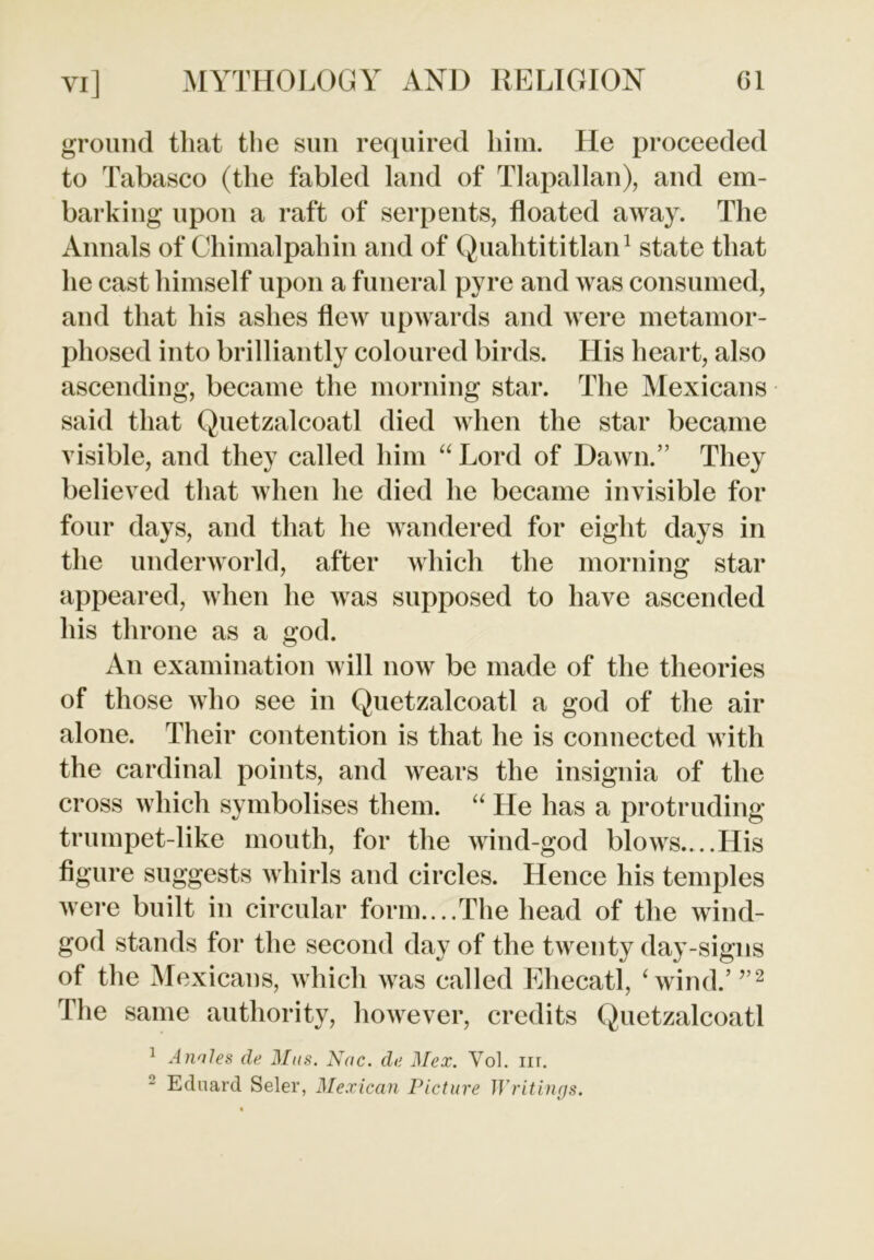 ground that the sun required him. He proceeded to Tabasco (the fabled land of Tlapallan), and em- barking upon a raft of serpents, floated away. The Annals of Chimalpahin and of Quahtititlan1 state that he cast himself upon a funeral pyre and was consumed, and that his ashes flew upwards and were metamor- phosed into brilliantly coloured birds. His heart, also ascending, became the morning star. The Mexicans said that Quetzalcoatl died when the star became visible, and they called him “ Lord of Dawn.” They believed that when he died he became invisible for four days, and that he wandered for eight days in the underworld, after which the morning star appeared, when he was supposed to have ascended his throne as a god. An examination will now be made of the theories of those who see in Quetzalcoatl a god of the air alone. Their contention is that he is connected with the cardinal points, and wears the insignia of the cross which symbolises them. “ He has a protruding trumpet-like mouth, for the wind-god blows,...His figure suggests whirls and circles. Hence his temples were built in circular form....The head of the wind- god stands for the second day of the twenty day-signs of the Mexicans, which was called Ehecatl, Svind.’ ”2 The same authority, however, credits Quetzalcoatl 1 Annies de Mas. Nac. da Mex. Yol. nr. 2 Eduard Seler, Mexican Picture Writings.