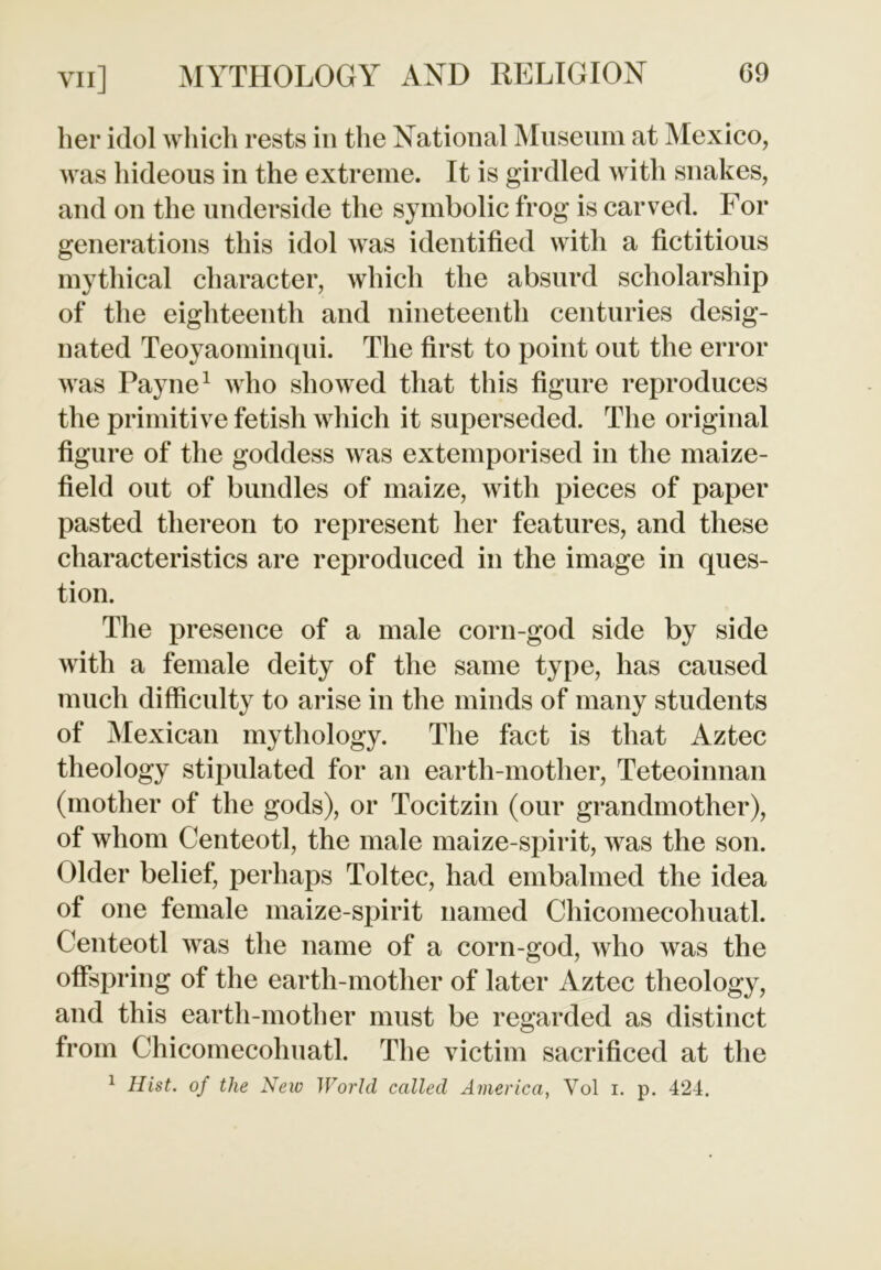 her idol which rests in the National Museum at Mexico, was hideous in the extreme. It is girdled with snakes, and on the underside the symbolic frog is carved. For generations this idol wras identified with a fictitious mythical character, which the absurd scholarship of the eighteenth and nineteenth centuries desig- nated Teoyaominqni. The first to point out the error was Payne1 who showed that this figure reproduces the primitive fetish which it superseded. The original figure of the goddess wras extemporised in the maize- field out of bundles of maize, with pieces of paper pasted thereon to represent her features, and these characteristics are reproduced in the image in ques- tion. The presence of a male corn-god side by side with a female deity of the same type, has caused much difficulty to arise in the minds of many students of Mexican mythology. The fact is that Aztec theology stipulated for an earth-mother, Teteoinnan (mother of the gods), or Tocitzin (our grandmother), of whom Centeotl, the male maize-spirit, was the son. Older belief, perhaps Toltec, had embalmed the idea of one female maize-spirit named Chicomecohuatl. Centeotl was the name of a corn-god, who wras the offspring of the earth-mother of later Aztec theology, and this earth-mother must be regarded as distinct from Chicomecohuatl. The victim sacrificed at the 1 Hist, of the New World called America, Vol i. p. 424.