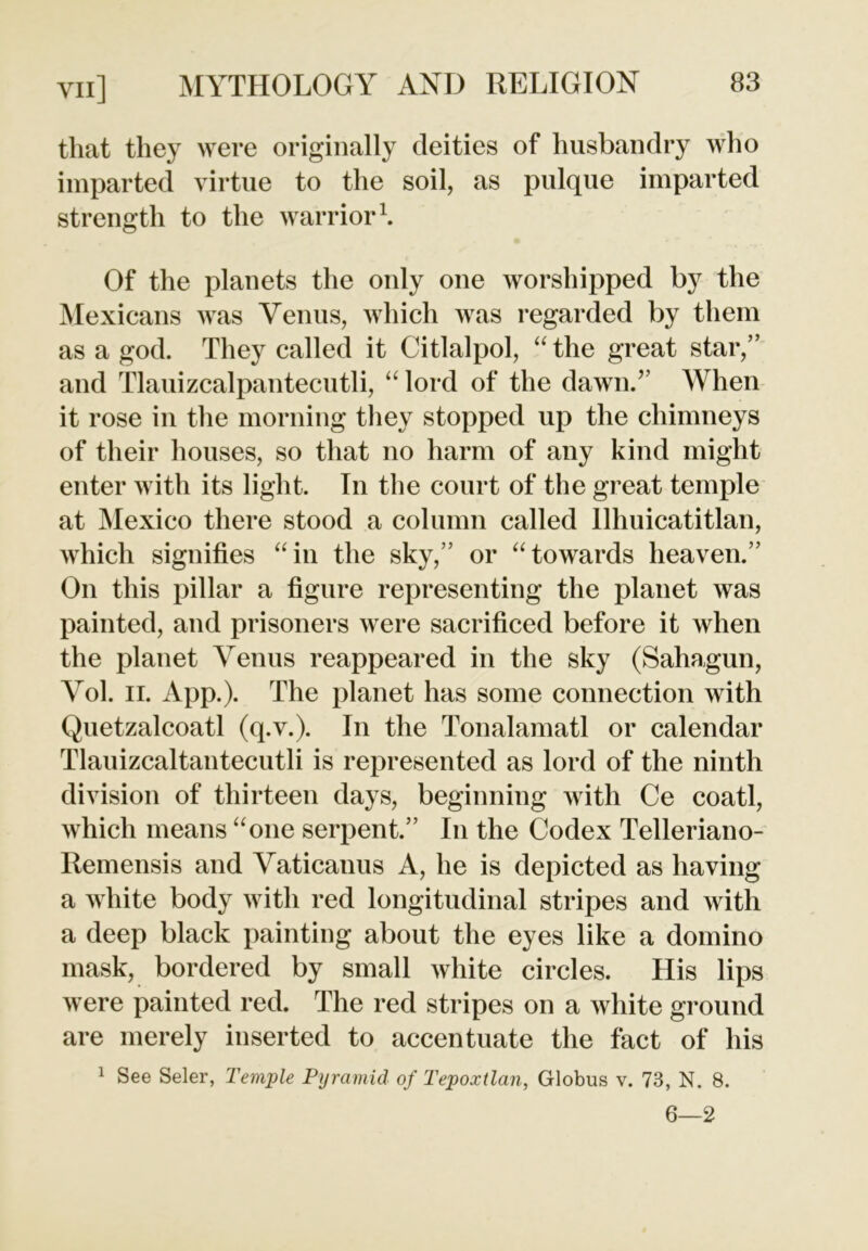 that they were originally deities of husbandry who imparted virtue to the soil, as pulque imparted strength to the warrior1. Of the planets the only one worshipped by the Mexicans was Venus, which was regarded by them as a god. They called it Citlalpol, “ the great star,” and Tlauizcalpantecutli, “ lord of the dawn.” When it rose in the morning they stopped up the chimneys of their houses, so that no harm of any kind might enter with its light. In the court of the great temple at Mexico there stood a column called llhuicatitlan, which signifies “in the sky,” or “towards heaven.” On this pillar a figure representing the planet was painted, and prisoners were sacrificed before it when the planet Venus reappeared in the sky (Sahagun, Vol. ii. App.). The planet has some connection with Quetzalcoatl (q.v.). In the Tonalamatl or calendar Tlauizcaltantecutli is represented as lord of the ninth division of thirteen days, beginning with Ce coatl, which means “one serpent.” In the Codex Telleriano- Remensis and Vaticanus A, he is depicted as having a white body with red longitudinal stripes and with a deep black painting about the eyes like a domino mask, bordered by small white circles. His lips were painted red. The red stripes on a white ground are merely inserted to accentuate the fact of his 1 See Seler, Temple Pyramid of Tepoxtlan, Globus v. 73, N. 8. 6—2
