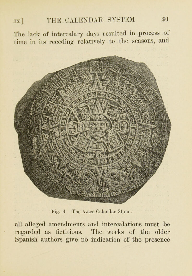 The lack of intercalary days resulted in process of time in its receding relatively to the seasons, and Fig. 4. The Aztec Calendar Stone. all alleged amendments and intercalations must be regarded as fictitious. The works of the older Spanish authors give no indication of the presence