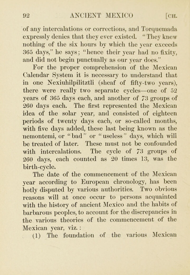 of any intercalations or corrections, and Torquemada expressly denies that they ever existed. “ They knew nothing of the six hours by which the year exceeds 365 days,” he says; “hence their year had no fixity, and did not begin punctually as our year does.” For the proper comprehension of the Mexican Calendar System it is necessary to understand that in one Nexiuhilpilitztli (sheaf of fifty-two years), there were really two separate cycles—one of 52 years of 365 days each, and another of 73 groups of 260 days each. The first represented the Mexican idea of the solar year, and consisted of eighteen periods of twenty days each, or so-called months, with five days added, these last being known as the nemontemi, or “ bad ” or “ useless ” days, which will be treated of later. These must not be confounded with intercalations. The cycle of 73 groups of 260 days, each counted as 20 times 13, was the birth-cycle. The date of the commencement of the Mexican year according to European chronology, lias been hotly disputed by various authorities. Two obvious reasons will at once occur to persons acquainted with the history of ancient Mexico and the habits of barbarous peoples, to account for the discrepancies in the various theories of the commencement of the Mexican year, viz. : (1) The foundation of the various Mexican