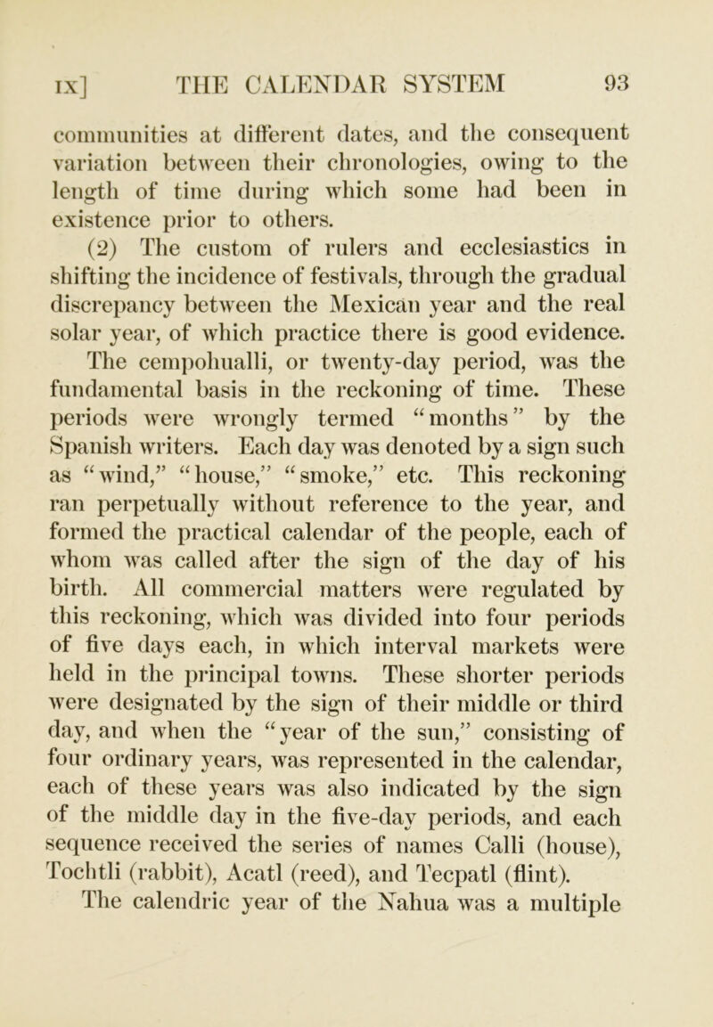 communities at different dates, and the consequent variation between their chronologies, owing to the length of time during which some had been in existence prior to others. (2) The custom of rulers and ecclesiastics in shifting the incidence of festivals, through the gradual discrepancy between the Mexican year and the real solar year, of which practice there is good evidence. The cempohualli, or twenty-day period, was the fundamental basis in the reckoning of time. These periods were wrongly termed “ months ” by the Spanish writers. Each day was denoted by a sign such as “wind,” “house,” “smoke,” etc. This reckoning ran perpetually without reference to the year, and formed the practical calendar of the people, each of whom was called after the sign of the day of his birth. All commercial matters were regulated by this reckoning, which was divided into four periods of five days each, in which interval markets were held in the principal towns. These shorter periods were designated by the sign of their middle or third day, and when the “year of the sun,” consisting of four ordinary years, was represented in the calendar, each of these years was also indicated by the sign of the middle day in the five-day periods, and each sequence received the series of names Calli (house), Tochtli (rabbit), Acatl (reed), and Tecpatl (flint). The calendric year of the Nahua was a multiple