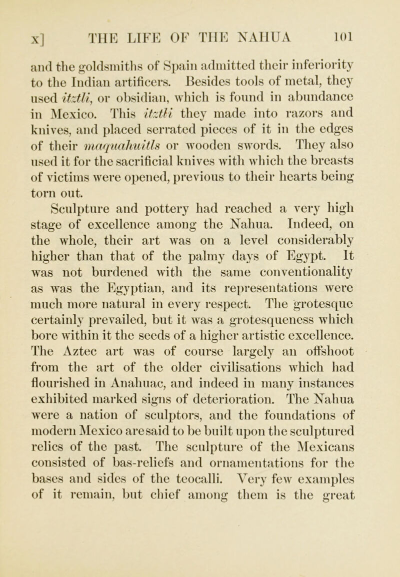 and the goldsmiths of Spain admitted their inferiority to the Indian artificers. Besides tools of metal, they used itztli, or obsidian, which is found in abundance in Mexico. This itztli they made into razors and knives, and placed serrated pieces of it in the edges of their maquahuitls or wooden swords. They also used it for the sacrificial knives with which the breasts of victims were opened, previous to their hearts being torn out. Sculpture and pottery had reached a very high stage of excellence among the Nahua. Indeed, on the whole, their art was on a level considerably higher than that of the palmy days of Egypt. It was not burdened with the same conventionality as was the Egyptian, and its representations were much more natural in every respect. The grotesque certainly prevailed, but it was a grotesqueness which bore within it the seeds of a higher artistic excellence. The Aztec art was of course largely an offshoot from the art of the older civilisations which had flourished in Anahuac, and indeed in many instances exhibited marked signs of deterioration. The Nahua were a nation of sculptors, and the foundations of modern Mexico are said to be built upon the sculptured relics of the past. The sculpture of the Mexicans consisted of bas-reliefs and ornamentations for the bases and sides of the teocalli. Very few examples of it remain, but chief among them is the great