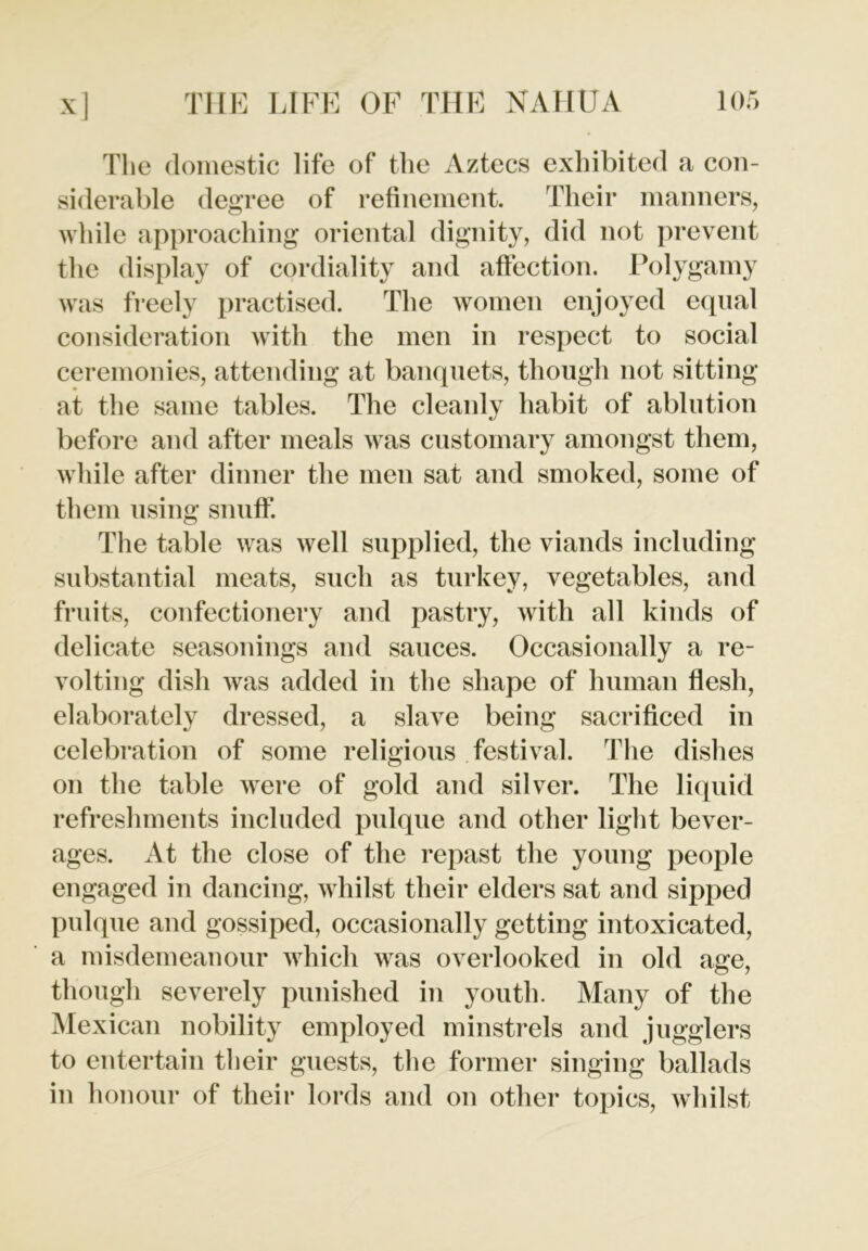 The domestic life of the Aztecs exhibited a con- siderable degree of refinement. Their manners, while approaching oriental dignity, did not prevent the display of cordiality and affection. Polygamy was freely practised. The women enjoyed equal consideration with the men in respect to social ceremonies, attending at banquets, though not sitting at the same tables. The cleanly habit of ablution before and after meals was customary amongst them, while after dinner the men sat and smoked, some of them using snuff. The table was well supplied, the viands including substantial meats, such as turkey, vegetables, and fruits, confectionery and pastry, with all kinds of delicate seasonings and sauces. Occasionally a re- volting dish was added in the shape of human flesh, elaborately dressed, a slave being sacrificed in celebration of some religious festival. The dishes on the table were of gold and silver. The liquid refreshments included pulque and other light bever- ages. At the close of the repast the young people engaged in dancing, whilst their elders sat and sipped pulque and gossiped, occasionally getting intoxicated, a misdemeanour which was overlooked in old age, though severely punished in youth. Many of the Mexican nobility employed minstrels and jugglers to entertain their guests, the former singing ballads in honour of their lords and on other topics, whilst