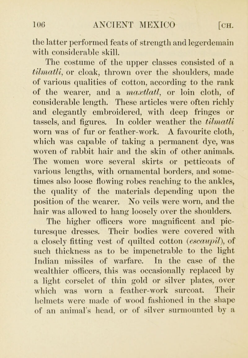 the latter performed feats of strength and legerdemain with considerable skill. The costume of the upper classes consisted of a tilmatli, or cloak, thrown over the shoulders, made of various qualities of cotton, according to the rank of the wearer, and a maxtlatl, or loin cloth, of considerable length. These articles were often richly and elegantly embroidered, with deep fringes or tassels, and figures. In colder weather the tilmatli worn was of fur or feather-work. A favourite cloth, which was capable of taking a permanent dye, was woven of rabbit hair and the skin of other animals. The women wore several skirts or petticoats of various lengths, with ornamental borders, and some- times also loose flowing robes reaching to the ankles, the quality of the materials depending upon the position of the wearer. No veils were worn, and the hair was allowed to hang loosely over the shoulders. The higher officers wore magnificent and pic- turesque dresses. Their bodies were covered with a closely fitting vest of quilted cotton (escaupil), of such thickness as to be impenetrable to the light Indian missiles of warfare. In the case of the wealthier officers, this was occasionally replaced by a light corselet of thin gold or silver plates, over which was worn a feather-work surcoat. Their helmets were made of wood fashioned in the shape of an animal’s head, or of silver surmounted by a