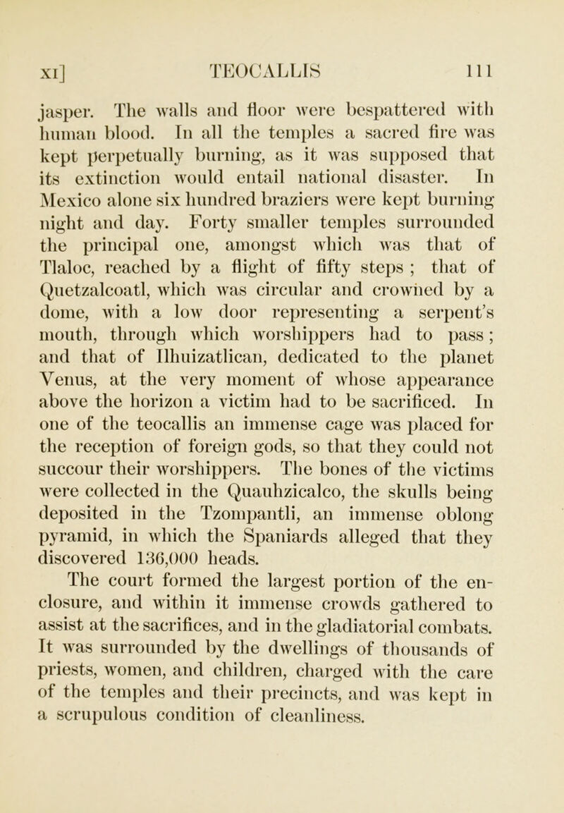 jasper. The walls and floor were bespattered with human blood. In all the temples a sacred fire was kept perpetually burning*, as it was supposed that its extinction would entail national disaster. In Mexico alone six hundred braziers were kept burning night and day. Forty smaller temples surrounded the principal one, amongst which was that of Tlaloc, reached by a flight of fifty steps ; that of Quetzalcoatl, which was circular and crowned by a dome, with a low door representing a serpent’s mouth, through which worshippers had to pass; and that of Ilhuizatlican, dedicated to the planet Venus, at the very moment of whose appearance above the horizon a victim had to be sacrificed. In one of the teocallis an immense cage was placed for the reception of foreign gods, so that they could not succour their worshippers. The bones of the victims were collected in the Quauhzicalco, the skulls being deposited in the Tzompantli, an immense oblong pyramid, in which the Spaniards alleged that they discovered 136,000 heads. The court formed the largest portion of the en- closure, and within it immense crowds gathered to assist at the sacrifices, and in the gladiatorial combats. It was surrounded by the dwellings of thousands of priests, women, and children, charged with the care of the temples and their precincts, and was kept in a scrupulous condition of cleanliness.
