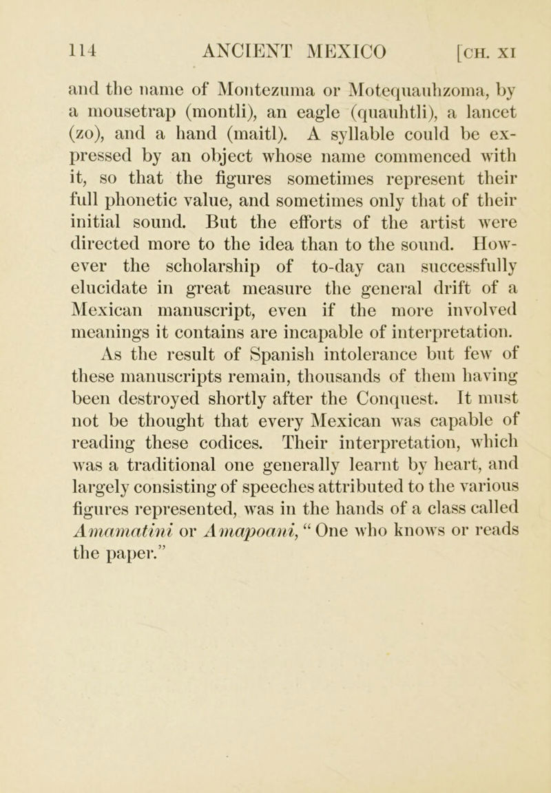 and the name of Montezuma or Motequauhzoma, by a mousetrap (montli), an eagle (quauhtli), a lancet (zo), and a hand (maitl). A syllable could be ex- pressed by an object whose name commenced with it, so that the figures sometimes represent their full phonetic value, and sometimes only that of their initial sound. But the efforts of the artist were directed more to the idea than to the sound. How- ever the scholarship of to-day can successfully elucidate in great measure the general drift of a Mexican manuscript, even if the more involved meanings it contains are incapable of interpretation. As the result of Spanish intolerance but few of these manuscripts remain, thousands of them having been destroyed shortly after the Conquest. It must not be thought that every Mexican was capable of reading these codices. Their interpretation, which was a traditional one generally learnt by heart, and largely consisting of speeches attributed to the various figures represented, was in the hands of a class called Amamatini or Amapoani, “ One who knows or reads the paper.”