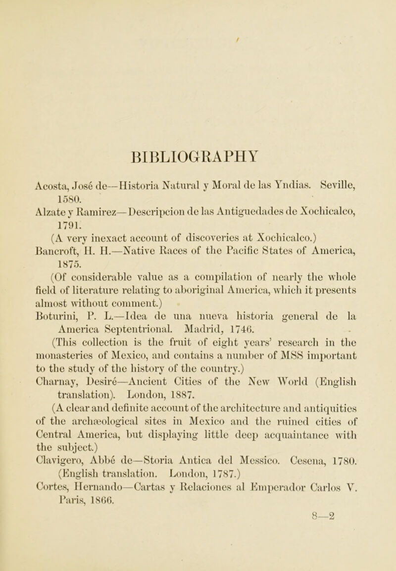 BIBLIOGRAPHY Acosta, Jose de— Historia Natural y Moral de las Yndias. Seville, 1580. Alzate y Ramirez—-Deseripcion de las Antiguedades de Xocliicalco, 1791. (A very inexact account of discoveries at Xocliicalco.) Bancroft, H. H.—Native Races of the Pacific States of America, 1875. (Of considerable value as a compilation of nearly the whole field of literature relating to aboriginal America, which it presents almost without comment.) Boturini, P. L.—Idea de una nueva historia general de la America Septentrional. Madrid, 1746. (This collection is the fruit of eight years’ research in the monasteries of Mexico, and contains a number of MSS important to the study of the history of the country.) Charnay, Desire—Ancient Cities of the New World (English translation). London, 1887. (A clear and definite account of the architecture and antiquities of the archaeological sites in Mexico and the ruined cities of Central America, but displaying little deep acquaintance with the subject.) Clavigero, Abbe de—Storia Antica del Messico. Cesena, 1780. (English translation. London, 1787.) Cortes, Hernando—Cartas y Relaciones al Emperador Carlos V. Paris, 1866. 8—2