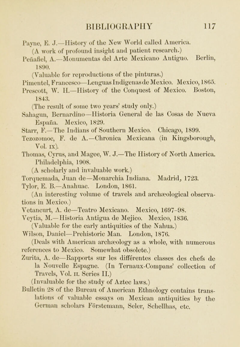Pavne, E. J.—History of the New World called America. (A work of profound insight and patient research.) Penafiel, A—Monumentas del Arte Mexicano Antiguo. Berlin, 1890. (Valuable for reproductions of the pinturas.) Pimentel, Francesco—Lenguas Indigenasde Mexico. Mexico, 1865. Prescott, W. II.—History of the Conquest of Mexico. Boston, 1843. (The result of some two years’ study only.) Sahagun, Bernardino—Historia General de las Cosas de Nueva Espana. Mexico, 1829. Starr, F.— The Indians of Southern Mexico. Chicago, 1899. Tezozomoc, F. de A.—Chronica Mexicana (in Kingsborough, Vol. ix). Thomas, Cyrus, and Magee, W. J.—The History of North America. Philadelphia, 1908. (A scholarly and invaluable work.) Torquemada, Juan de—Monarchia Indiana. Madrid, 1723. Tylor, E. B.—Analmac. London, 1861. (An interesting volume of travels and archaeological observa- tions in Mexico.) Vetancurt, A. de—Teatro Mexicano. Mexico, 1697-98. Veytia, M.— Historia Antigua de Mejico. Mexico, 1836. (Valuable for the early antiquities of the Nahua.) Wilson, Daniel—Prehistoric Man. London, 1876. (Deals with American archaeology as a whole, with numerous references to Mexico. Somewhat obsolete.) Zurita, A. de—Rapports sur les differentes classes des chefs de la Nouvelle Espagne. (In Ternaux-Compans’ collection of Travels, Vol. it. Series II.) (Invaluable for the study of Aztec laws.) Bulletin 28 of the Bureau of American Ethnology contains trans- lations of valuable essays on Mexican antiquities by the German scholars Forstemann, Seler, Schellhas, etc.