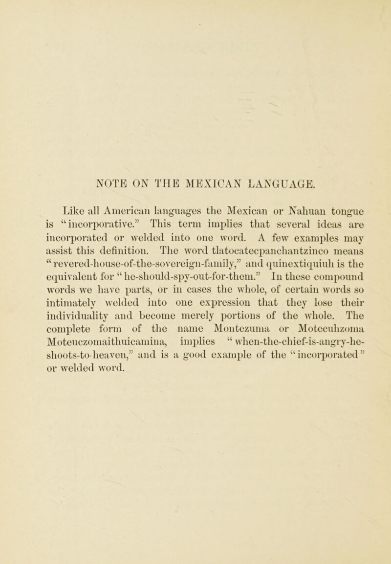 NOTE ON THE MEXICAN LANGUAGE. Like all American languages the Mexican or Nahuan tongue is “ incorporative.” This term implies that several ideas are incorporated or welded into one word. A few examples may assist this definition. The word tlatocatecpanchantzinco means “ revered-house-of-the-sovereign-family,” and quinextiquiuh is the equivalent for “ he-should-spy-out-for-them.” In these compound words we have parts, or in cases the whole, of certain words so intimately welded into one expression that they lose their individuality and become merely portions of the whole. The complete form of the name Montezuma or Motecuhzoma Moteuczomaitliuicamina, implies “ when-the-chief-is-angry-he- shoots-to heaven,” and is a good example of the “incorporated” or welded word.