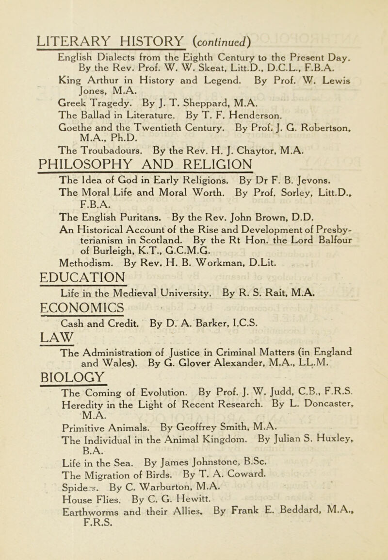 LITERARY HISTORY (continued) English Dialects from the Eighth Century to the Present Day. By the Rev. Prof. W. W. Skeat, Litt.D., D.C.L., F.B.A. King Arthur in History and Legend. By Prof. W. Lewis Jones, M.A. Greek Tragedy. By J. T. Sheppard, M.A. The Ballad in Literature. By T. F. Henderson. Goethe and the Twentieth Century. By Prof. J. G. Robertson, M.A., Ph.D. The Troubadours. By the Rev. H. J. Chaytor, M.A. PHILOSOPHY AND RELIGION The Idea of God in Early Religions. By Dr F. B. Jevons. The Moral Life and Moral Worth. By Prof. Sorley, Litt.D., F.B.A. The English Puritans. By the Rev. John Brown, D.D. An Historical Account of the Rise and Development of Presby- terianism in Scotland. By the Rt Hon. the Lord Balfour of Burleigh, K.T., G.C.M.G. Methodism. By Rev. H. B. Workman, D.Lit. EDUCATION Life in the Medieval University. By R. S. Rait, M.A. ECONOMICS Cash and Credit. By D. A. Barker, I.C.S. LAW The Administration of Justice in Criminal Matters (in England and Wales). By G. Glover Alexander, M.A., LL.M. BIOLOGY The Coming of Evolution. By Prof. J. W. Judd, C.B., F.R.S. Heredity in the Light of Recent Research. By L. Doncaster, M.A. Primitive Animals. By Geoffrey Smith, M.A. The Individual in the Animal Kingdom. By Julian S. Huxley, B.A. Life in the Sea. By James Johnstone, B.Sc. The Migration of Birds. By T. A. Coward. Spiders. By C. Warburton, M.A. House Flies. By C. G. Hewitt. Earthworms and their Allies. By Frank E. Beddard, M.A., F.R.S.