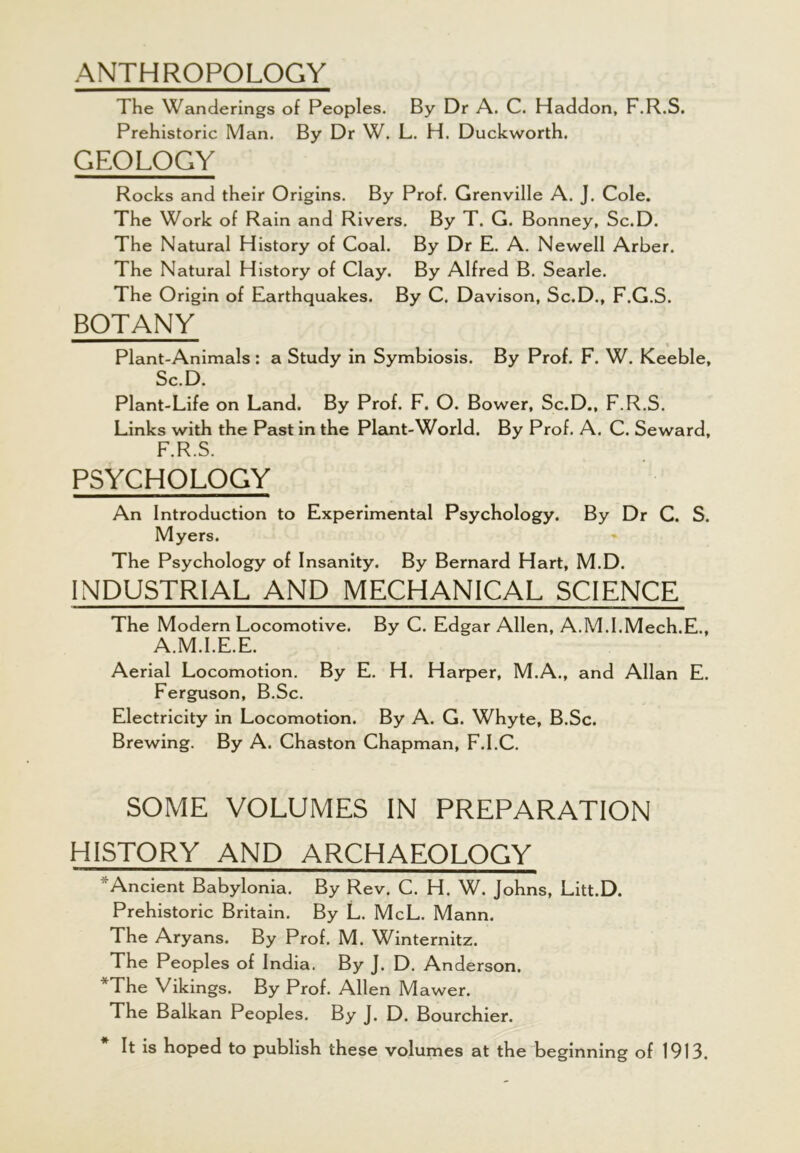 ANTHROPOLOGY The Wanderings of Peoples. By Dr A. C. Haddon, F.R.S. Prehistoric Man. By Dr W. L. H. Duckworth. GEOLOGY Rocks and their Origins. By Prof. Grenville A. J. Cole. The Work of Rain and Rivers. By T. G. Bonney, Sc.D. The Natural History of Coal. By Dr E. A. Newell Arber. The Natural History of Clay. By Alfred B. Searle. The Origin of Earthquakes. By C. Davison, Sc.D., F.G.S. BOTANY Plant-Animals: a Study in Symbiosis. By Prof. F. W. Keeble, Sc.D. Plant-Life on Land. By Prof. F. O. Bower, Sc.D., F.R.S. Links with the Past in the Plant-World. By Prof. A. C. Seward, F.R.S. PSYCHOLOGY An Introduction to Experimental Psychology. By Dr C. S. Myers. The Psychology of Insanity. By Bernard Hart, M.D. INDUSTRIAL AND MECHANICAL SCIENCE The Modern Locomotive. By C. Edgar Allen, A.M.I.Mech.E., A.M.I.E.E. Aerial Locomotion. By E. H. Harper, M.A., and Allan E. Ferguson, B.Sc. Electricity in Locomotion. By A. G. Whyte, B.Sc. Brewing. By A. Chaston Chapman, F.I.C. SOME VOLUMES IN PREPARATION HISTORY AND ARCHAEOLOGY Ancient Babylonia. By Rev. C. H. W. Johns, Litt.D. Prehistoric Britain. By L. McL. Mann. The Aryans. By Prof. M. Winternitz. The Peoples of India. By J. D. Anderson. *The Vikings. By Prof. Allen M awer. The Balkan Peoples. By J. D. Bourchier. It is hoped to publish these volumes at the beginning of 1913.
