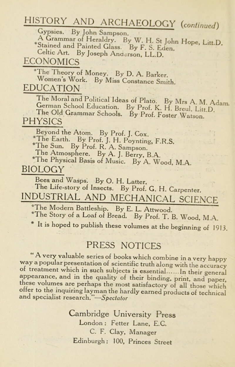 history and ARCHAEOLOGY {continued) Gypsies. By John Sampson. A Grammar of Heraldry. By W. H. St John Hope, Litt.D. Stained and Painted Glass. By F. S. Eden Celtic Art. By Joseph Anderson, LL.D. economics *The Theory of Money. By D. A. Barker. Women s Work. By Miss Constance Smith EDUCATION The Moral and Political Ideas of Plato. By Mrs A. M. Adam SrmnauSrh001 Education. By Prof. K. H. Breul. Litt D 1 he Old Grammar Schools. By Prof. Foster Watson PHYSICS Beyond the Atom. By Prof. J. Cox lThe*tarth- By P™f. J. H. Poynting, F.R.S. 1 he Sun. By Prof. R. A. Sampson. The Atmosphere. By A. J. Berry, B.A. The Physical Basis of Music. By A. Wood M A BIOLOGY Bees and Wasps. By O. H. Latter. The Life-story of Insects. By Prof. G. H. Carpenter. INDUSTRIAL AND MECHANICAL SCIENCE ^The Modern Battleship. By E. L. Attwood. I he Story of a Loaf of Bread. By Prof. T. B. Wood, M.A. It is hoped to publish these volumes at the beginning of 1913. PRESS NOTICES “ A very valuable series of books which combine in a very happy way a popular presentation of scientific truth along with the accuracy oi treatment which in such subjects is essential In their general appearance, and in the quality of their binding, print, and paper these volumes are perhaps the most satisfactory of all those which offer to the inquiring layman the hardly earned products of technical and specialist research.”—Spectator Cambridge University Press London : Fetter Lane, E.C. C. F. Clay, Manager Edinburgh: 100, Princes Street