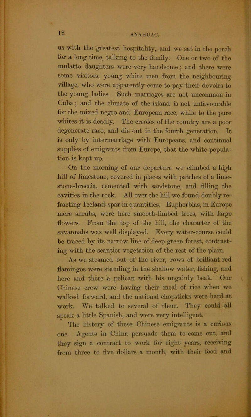 us with the greatest hospitality, and we sat in the porch for a long time, talking to the family. One or two of the mulatto daughters were very handsome; and there were some visitors, young white men from the neighbouring village, who were apparently come to pay then’ devoirs to the young ladies. Such marriages are not uncommon in Cuba; and the climate of the island is not unfavourable for the mixed negro and European race, while to the pure whites it is deadly. The creoles of the country are a poor degenerate race, and die out in the fourth generation. It is only by intermarriage with Europeans, and continual supplies of emigrants from Europe, that the white popula- tion is kept up. On the morning of our departiu-e we climbed a high hill of limestone, covered in places with patches of a lime- stone-breccia, cemented with sandstone, and filling the cavities in the rock. All over the hill we found doubly re- fracting Iceland-spar in quantities. Euphorbias, in Europe mere shrubs, were here smooth-limbed trees, with large flowers. From the top of the hill, the character of the savannahs was well displayed. Every water-course could be traced by its narrow line of deep green forest, contrast- ing with the scantier vegetation of the rest of the plain. As we steamed out of the river, rows of brilliant red flamingos were standing in the shallow water, fishing, and here and there a pelican with his ungainly beak. Our Chinese crew were having then' meal of rice when we walked forward, and the national chopsticks were hard at work. We talked to several of them. They could all speak a little Spanish, and were very intelligent. The history of these Chinese emigrants is a curious one. Agents in China persuade them to come out, and they sign a contract to work for eight years, receiving from three to five dollars a month, with their food and