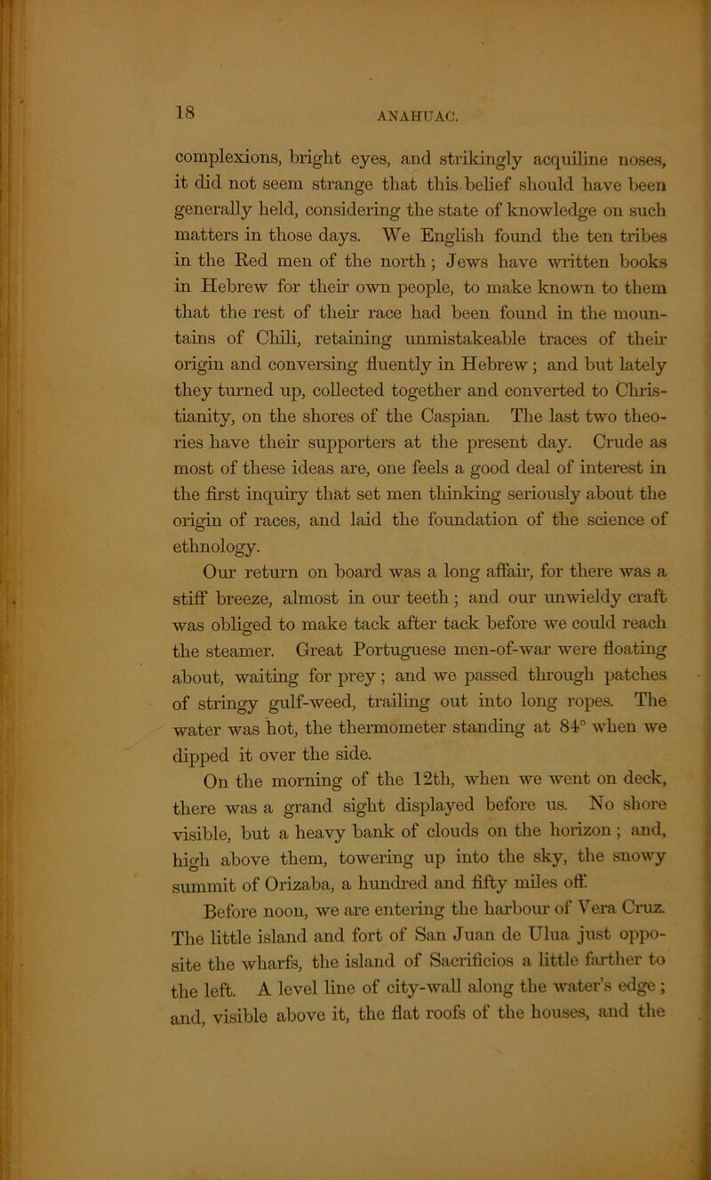 ANAHIT AC. complexions, bright eyes, and strikingly acquiline noses, it did not seem strange that this belief should have been generally held, considering the state of knowledge on such matters in those days. We English found the ten tribes in the Red men of the north; Jews have written books in Hebrew for their own people, to make known to them that the rest of their race had been found in the moun- tains of Chili, retaining unmistakeable traces of their origin and conversing fluently in Hebrew; and but lately they turned up, collected together and converted to Chris- tianity, on the shores of the Caspian. The last two theo- ries have their supporters at the present day. Crude as most of these ideas are, one feels a good deal of interest in the first inquiry that set men thinking seriously about the origin of races, and laid the foundation of the science of ethnology. Our return on board was a long affair, for there was a stiff breeze, almost in our teeth ; and oiu' unwieldy craft was obliged to make tack after tack before we could reach the steamer. Great Portuguese men-of-war were floating about, waiting for prey; and we passed through patches of stringy gulf-weed, trailing out into long ropes. The water was hot, the thermometer standing at 84° when we dipped it over the side. On the morning of the 12tlx, when we went on deck, there was a grand sight displayed before us. No shore visible, but a heavy bank of clouds on the horizon; and, high above them, towering up into the sky, the snowy summit of Orizaba, a hundred and fifty miles off. Before noon, we are entering the harbour of Vera Cruz. The little island and fort of San Juan de Ulua just oppo- site the wharfs, the island of Sacrificios a little farther to the left. A level line of city-wall along the water’s edge ; and, visible above it, the flat roofs of the houses, and the