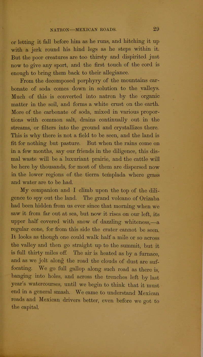 or letting it fall before liiin as he runs, and hitching it up with a jerk round his hind legs as he steps within it. But the poor creatures are too thirsty and dispirited just now to give any sport, and the first touch of the cord is enough to bring them back to them allegiance. From the decomposed porphyry of the mountains car- bonate of soda comes down in solution to the valleys. Much of this is converted into natron by the organic matter in the soil, and forms a white crust on the earth. More of the carbonate of soda, mixed in various propor- tions with common salt, drains continually out in the streams, or filters into the ground and crystallizes there. This is why there is not a field to be seen, and the land is fit for nothing but pasture. But when the rains come on in a few months, say our friends in the diligence, this dis- mal waste will be a luxuriant prairie, and the cattle will be here by thousands, for most of them are dispersed now in the lower regions of the tierra tefuplada where grass and water are to be had. My companion and I climb upon the top of the dili- gence to spy out the land. The grand volcano of Orizaba had been hidden from us ever since that morning when we saw it from far out at sea, but now it rises on our left, its upper half covered with snow of dazzling whiteness,—a regular cone, for from this side the crater cannot be seen. It looks as though one could walk half a mile or so across the valley and then go straight up to the summit, but it is full tliirty miles off. The air is heated as by a furnace, and as we jolt along the road the clouds of dust are suf- focating. We go full gallop along such road as there is, banging into holes, and across the trenches left by last year’s watercourses, until we begin to think that it must end in a general smash. We came to understand Mexican roads and Mexican drivers better, even before we got to the capital.