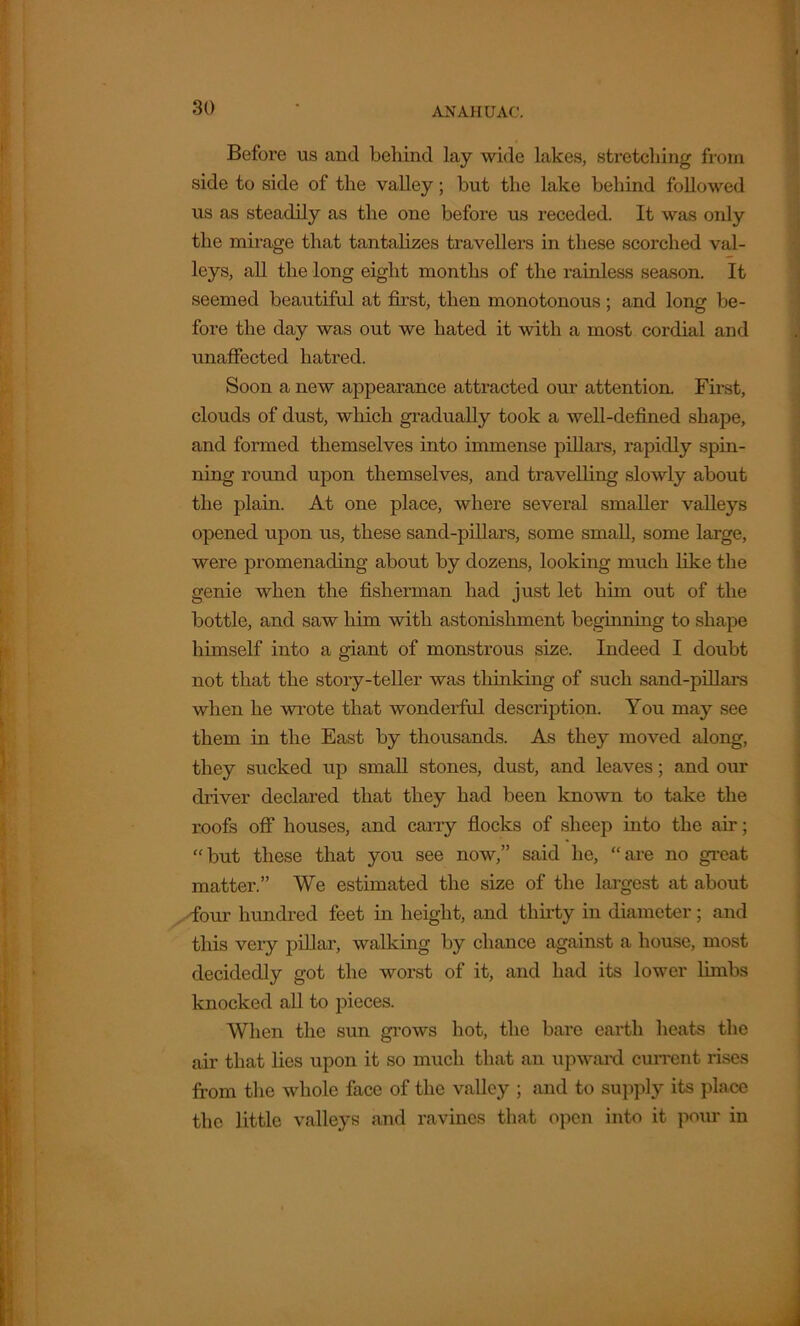 Before us and behind lay wide lakes, stretching from side to side of the valley; but the lake behind followed us as steadily as the one before us receded. It was only the mirage that tantalizes travellers in these scorched val- leys, all the long eight months of the rainless season. It seemed beautiful at first, then monotonous ; and long be- fore the day was out we hated it with a most cordial and ixnaffected hatred. Soon a new appearance attracted our attention. First, clouds of dust, which gradually took a well-defined shape, and formed themselves into immense pillars, rapidly spin- ning round upon themselves, and travelling slowly about the plain. At one place, where several smaller valleys opened upon us, these sand-pillars, some small, some large, were promenading about by dozens, looking much like the genie when the fisherman had just let him out of the bottle, and saw him with astonishment beginning to shape himself into a giant of monstrous size. Indeed I doubt not that the story-teller was thinking of such sand-pillars when he wrote that wonderful description. You may see them in the East by thousands. As they moved along, they sucked up small stones, dust, and leaves; and our driver declared that they had been known to take the roofs off houses, and carry flocks of sheep into the air; “but these that you see now,” said he, “are no great matter.” We estimated the size of the largest at about <four hundred feet in height, and thirty in diameter; and this very pillar, walking by chance against a house, most decidedly got the worst of it, and had its lower limbs knocked all to pieces. When the sun grows hot, the bare earth heats the air that lies upon it so much that an upward current rises from the whole face of the valley ; and to supply its place the little valleys and ravines that open into it pour in