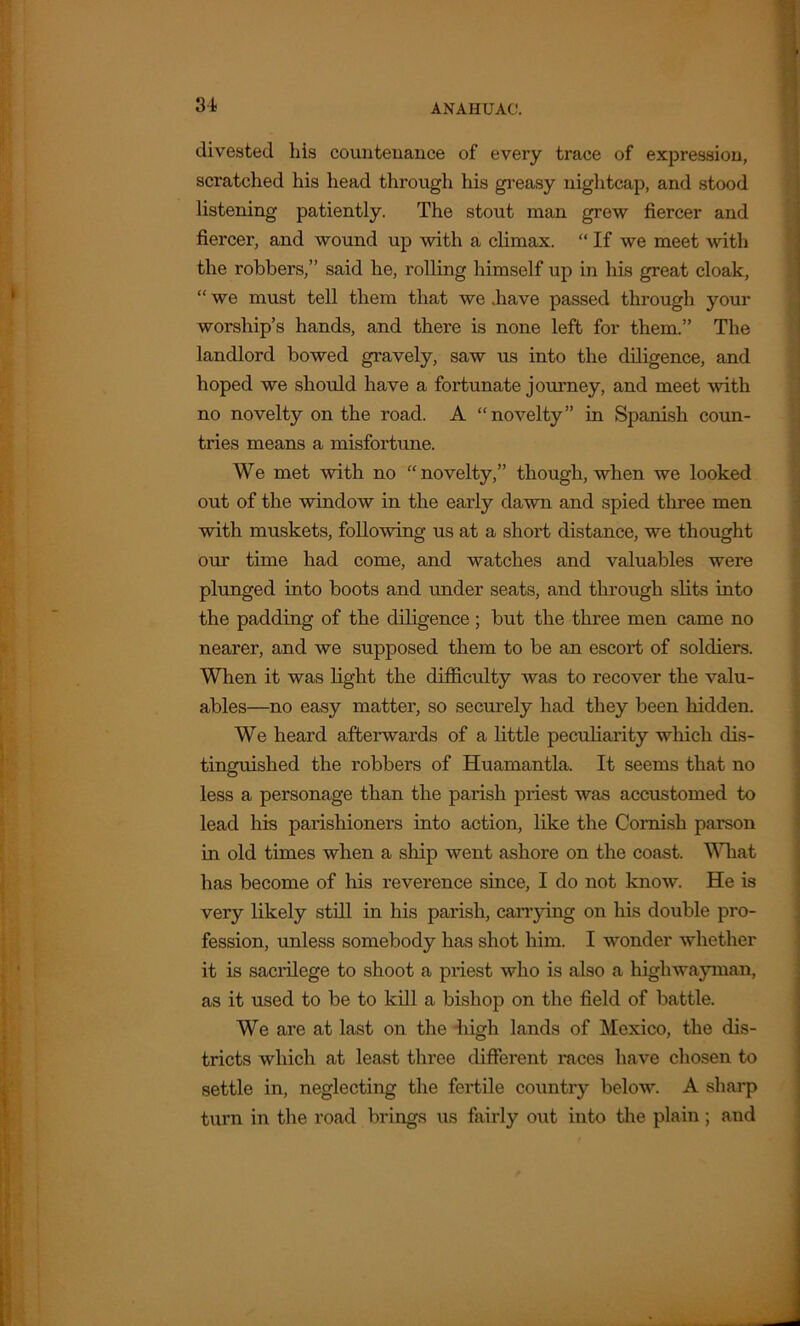 3-4 divested his countenance of every trace of expression, scratched his head through his greasy nightcap, and stood listening patiently. The stout man grew fiercer and fiercer, and wound up with a climax. “ If we meet with the robbers,” said he, rolling himself up in his great cloak, “ we must tell them that we .have passed through your worship’s hands, and there is none left for them.” The landlord bowed gravely, saw us into the diligence, and hoped we should have a fortunate journey, and meet with no novelty on the road. A “novelty” in Spanish coun- tries means a misfortune. We met with no “novelty,” though, when we looked out of the window in the early dawn and spied three men with muskets, following us at a short distance, we thought our time had come, and watches and valuables were plunged into boots and under seats, and through slits into the padding of the diligence; but the three men came no nearer, and we supposed them to be an escort of soldiers. When it was light the difficulty was to recover the valu- ables—no easy matter, so securely had they been hidden. We heard afterwards of a little peculiarity which dis- tinguished the robbers of Huamantla. It seems that no less a personage than the parish priest was accustomed to lead his parishioners into action, like the Cornish parson in old times when a ship went ashore on the coast. What has become of his reverence since, I do not know. He is very likely still in his parish, carrying on his double pro- fession, unless somebody has shot him. I wonder whether it is saci’ilege to shoot a priest who is also a highwayman, as it used to be to kill a bishop on the field of battle. We are at last on the high lands of Mexico, the dis- tricts which at least three different races have chosen to settle in, neglecting the fertile country below. A sharp turn in the road brings us fairly out into the plain; and