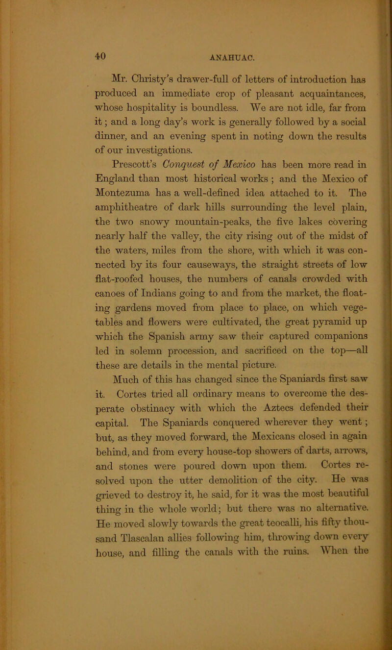 Mr. Christy's drawer-full of letters of introduction has produced an immediate crop of pleasant acquaintances, whose hospitality is boundless. We are not idle, far from it; and a long day’s woi'k is generally followed by a social dinner, and an evening spent in noting down the results of our investigations. Prescott’s Conquest of Mexico has been more read in England than most historical works ; and the Mexico of Montezuma has a well-defined idea attached to it. The amphitheatre of dark hills surrounding the level plain, the two snowy mountain-peaks, the five lakes covering nearly half the valley, the city rising out of the midst of the waters, miles from the shore, with which it was con- nected by its four causeways, the straight streets of low flat-roofed houses, the numbers of canals crowded with canoes of Indians going to and from the market, the float- ing gardens moved from place to place, on which vege- tables and flowers were cultivated, the great pyramid up which the Spanish army saw their captured companions led in solemn procession, and sacrificed on the top—all these are details in the mental picture. Much of this has changed since the Spaniards first saw it. Cortes tried all ordinary means to overcome the des- perate obstinacy with which the Aztecs defended their capital. The Spaniards conquered wherever they went; but, as they moved forward, the Mexicans closed in again behind, and from every hoose-top showers of darts, arrows, and stones were poured down upon them. Cortes re- solved upon the utter demolition of the city. He was grieved to destroy it, he said, for it was the most beautiful thing in the whole world; but there was no alternative. He moved slowly towards the great teocalli, his fifty thou- sand Tlascalan allies following him, throwing down every house, and filling the canals with the ruins. When the